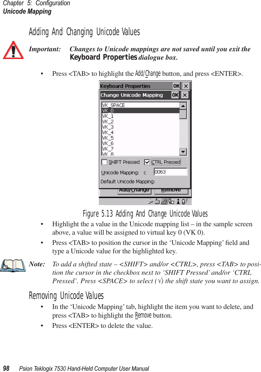 Chapter 5: ConﬁgurationUnicode Mapping98Psion Teklogix 7530 Hand-Held Computer User ManualAdding And Changing Unicode ValuesImportant: Changes to Unicode mappings are not saved until you exit the Keyboard Properties dialogue box.• Press &lt;TAB&gt; to highlight the Add/Change button, and press &lt;ENTER&gt;.Figure 5.13 Adding And Change Unicode Values• Highlight the a value in the Unicode mapping list – in the sample screen above, a value will be assigned to virtual key 0 (VK 0).• Press &lt;TAB&gt; to position the cursor in the ‘Unicode Mapping’ ﬁeld and type a Unicode value for the highlighted key.Note: To add a shifted state – &lt;SHIFT&gt; and/or &lt;CTRL&gt;, press &lt;TAB&gt; to posi-tion the cursor in the checkbox next to ‘SHIFT Pressed’ and/or ‘CTRL Pressed’. Press &lt;SPACE&gt; to select (√) the shift state you want to assign.Removing Unicode Values• In the ‘Unicode Mapping’ tab, highlight the item you want to delete, and press &lt;TAB&gt; to highlight the Remove button.• Press &lt;ENTER&gt; to delete the value.