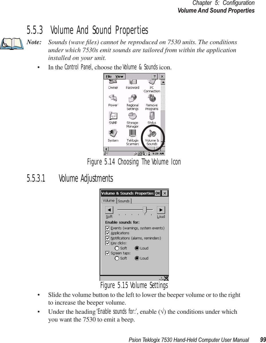 Psion Teklogix 7530 Hand-Held Computer User Manual99Chapter 5: ConﬁgurationVolume And Sound Properties5.5.3  Volume And Sound PropertiesNote: Sounds (wave ﬁles) cannot be reproduced on 7530 units. The conditions under which 7530s emit sounds are tailored from within the application installed on your unit.• In the Control Panel, choose the Volume &amp; Sounds icon.Figure 5.14 Choosing The Volume Icon5.5.3.1 Volume AdjustmentsFigure 5.15 Volume Settings• Slide the volume button to the left to lower the beeper volume or to the right to increase the beeper volume.• Under the heading ‘Enable sounds for:’, enable (√) the conditions under which you want the 7530 to emit a beep.