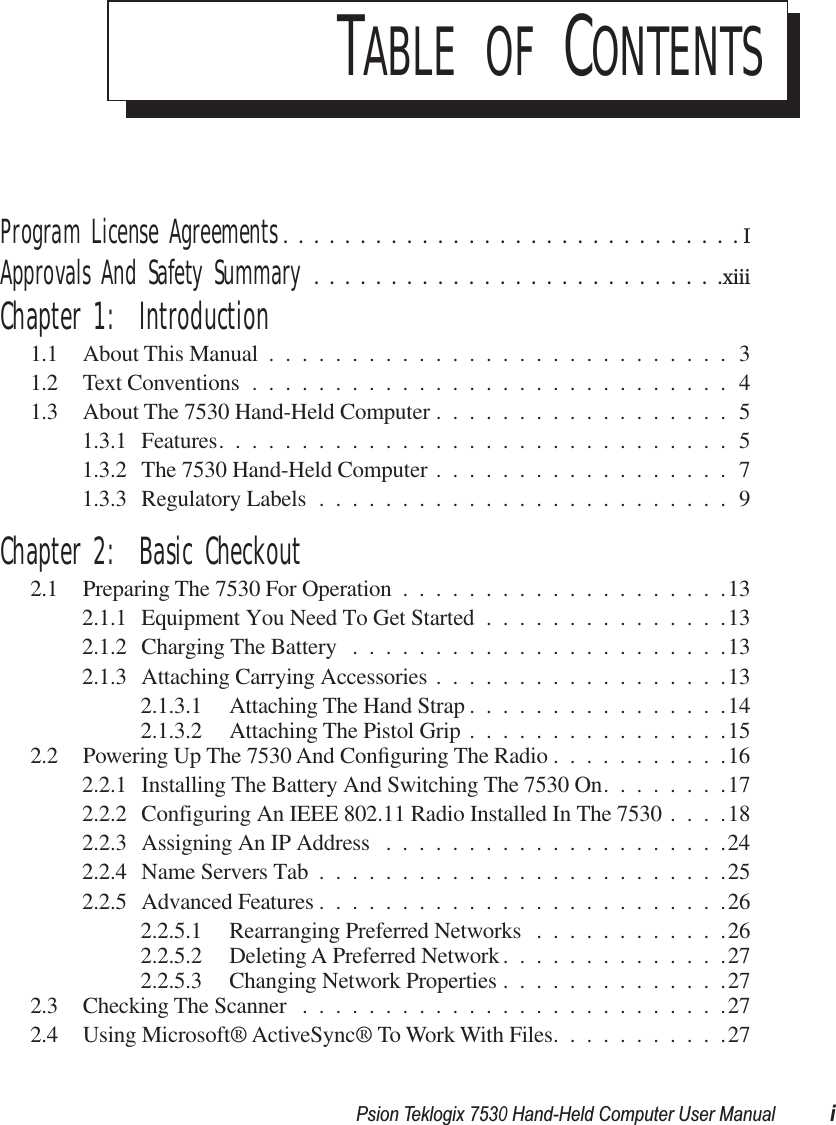  Psion Teklogix 7530 Hand-Held Computer User Manual i T ABLE   OF  C ONTENTS Program License Agreements ..............................I Approvals And Safety Summary ...........................xiii Chapter 1:  Introduction 1.1 About This Manual ............................31.2 Text Conventions .............................41.3 About The 7530 Hand-Held Computer ..................51.3.1 Features...............................51.3.2 The 7530 Hand-Held Computer ..................71.3.3 Regulatory Labels .........................9 Chapter 2:  Basic Checkout 2.1 Preparing The 7530 For Operation ....................132.1.1 Equipment You Need To Get Started ...............132.1.2 Charging The Battery .......................132.1.3 Attaching Carrying Accessories ..................132.1.3.1 Attaching The Hand Strap ................142.1.3.2 Attaching The Pistol Grip ................152.2 Powering Up The 7530 And Conﬁguring The Radio ...........162.2.1 Installing The Battery And Switching The 7530 On........172.2.2 Configuring An IEEE 802.11 Radio Installed In The 7530 ....182.2.3 Assigning An IP Address .....................242.2.4 Name Servers Tab .........................252.2.5 Advanced Features .........................262.2.5.1 Rearranging Preferred Networks ............262.2.5.2 Deleting A Preferred Network..............272.2.5.3 Changing Network Properties ..............272.3 Checking The Scanner ..........................272.4 Using Microsoft® ActiveSync® To Work With Files...........27