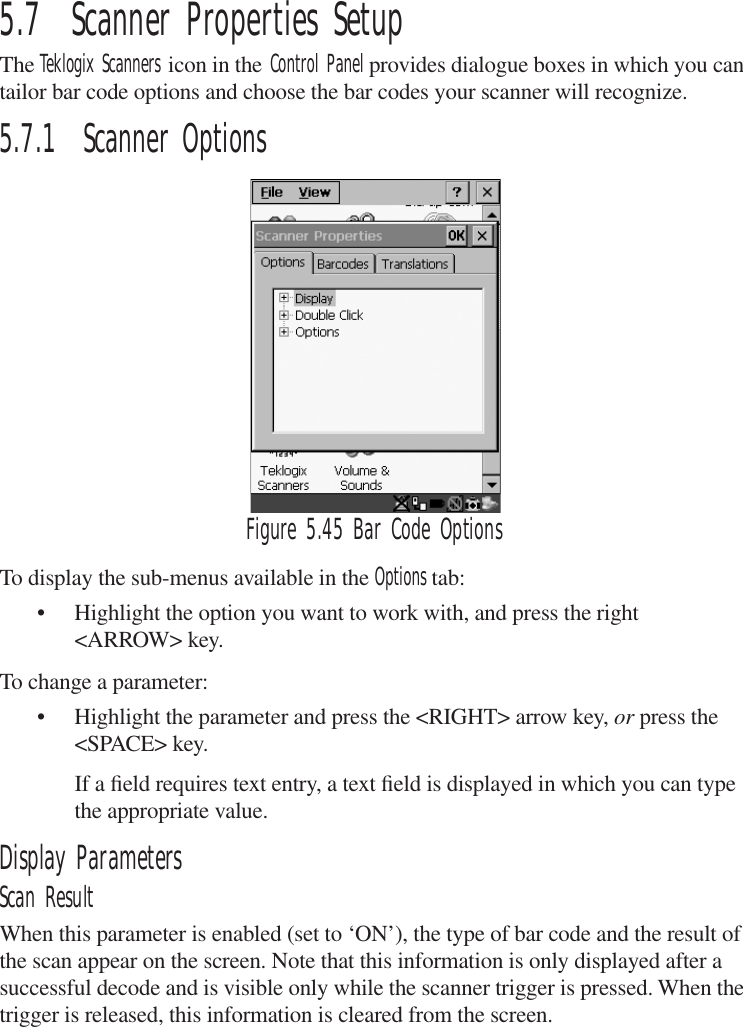 5.7  Scanner Properties SetupThe Teklogix Scanners icon in the Control Panel provides dialogue boxes in which you can tailor bar code options and choose the bar codes your scanner will recognize.5.7.1  Scanner OptionsFigure 5.45 Bar Code OptionsTo display the sub-menus available in the Options tab:• Highlight the option you want to work with, and press the right &lt;ARROW&gt; key.To change a parameter:• Highlight the parameter and press the &lt;RIGHT&gt; arrow key, or press the &lt;SPACE&gt; key.If a ﬁeld requires text entry, a text ﬁeld is displayed in which you can type the appropriate value.Display ParametersScan ResultWhen this parameter is enabled (set to ‘ON’), the type of bar code and the result of the scan appear on the screen. Note that this information is only displayed after a successful decode and is visible only while the scanner trigger is pressed. When the trigger is released, this information is cleared from the screen.