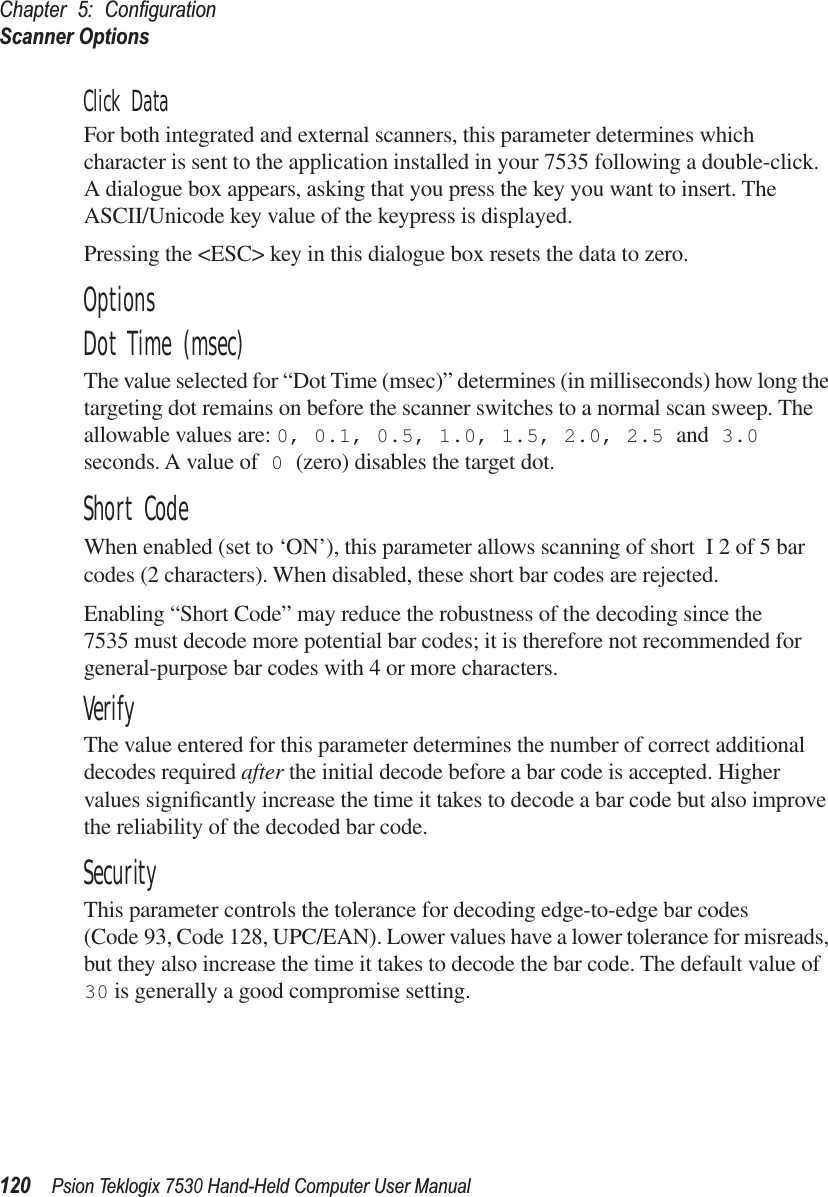 Chapter 5: ConﬁgurationScanner Options120Psion Teklogix 7530 Hand-Held Computer User ManualClick DataFor both integrated and external scanners, this parameter determines which character is sent to the application installed in your 7535 following a double-click. A dialogue box appears, asking that you press the key you want to insert. The ASCII/Unicode key value of the keypress is displayed. Pressing the &lt;ESC&gt; key in this dialogue box resets the data to zero.OptionsDot Time (msec)The value selected for “Dot Time (msec)” determines (in milliseconds) how long the targeting dot remains on before the scanner switches to a normal scan sweep. The allowable values are: 0, 0.1, 0.5, 1.0, 1.5, 2.0, 2.5 and 3.0 seconds. A value of 0 (zero) disables the target dot.Short CodeWhen enabled (set to ‘ON’), this parameter allows scanning of short I 2 of 5 bar codes (2 characters). When disabled, these short bar codes are rejected.Enabling “Short Code” may reduce the robustness of the decoding since the 7535 must decode more potential bar codes; it is therefore not recommended for general-purpose bar codes with 4 or more characters.VerifyThe value entered for this parameter determines the number of correct additional decodes required after the initial decode before a bar code is accepted. Higher values signiﬁcantly increase the time it takes to decode a bar code but also improve the reliability of the decoded bar code.SecurityThis parameter controls the tolerance for decoding edge-to-edge bar codes (Code 93, Code 128, UPC/EAN). Lower values have a lower tolerance for misreads, but they also increase the time it takes to decode the bar code. The default value of 30 is generally a good compromise setting.