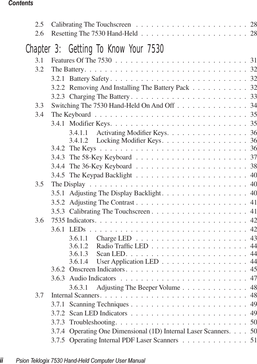  Contentsii Psion Teklogix 7530 Hand-Held Computer User Manual 2.5 Calibrating The Touchscreen ......................282.6 Resetting The 7530 Hand-Held .....................28 Chapter 3:  Getting To Know Your 7530 3.1 Features Of The 7530 ..........................313.2 The Battery................................323.2.1 Battery Safety ...........................323.2.2 Removing And Installing The Battery Pack ...........323.2.3 Charging The Battery .......................333.3 Switching The 7530 Hand-Held On And Off ..............343.4 The Keyboard ..............................353.4.1 Modifier Keys...........................353.4.1.1 Activating Modiﬁer Keys................363.4.1.2 Locking Modiﬁer Keys.................363.4.2 The Keys .............................363.4.3 The 58-Key Keyboard ......................373.4.4 The 36-Key Keyboard ......................383.4.5 The Keypad Backlight ......................403.5 The Display ...............................403.5.1 Adjusting The Display Backlight.................403.5.2 Adjusting The Contrast ......................413.5.3 Calibrating The Touchscreen ...................413.6 7535 Indicators..............................423.6.1 LEDs ...............................423.6.1.1 Charge LED ......................433.6.1.2 Radio Trafﬁc LED ...................443.6.1.3 Scan LED........................443.6.1.4 User Application LED .................443.6.2 Onscreen Indicators........................453.6.3 Audio Indicators .........................473.6.3.1 Adjusting The Beeper Volume .............483.7 Internal Scanners.............................483.7.1 Scanning Techniques .......................493.7.2 Scan LED Indicators .......................493.7.3 Troubleshooting..........................503.7.4 Operating One Dimensional (1D) Internal Laser Scanners....503.7.5 Operating Internal PDF Laser Scanners .............51