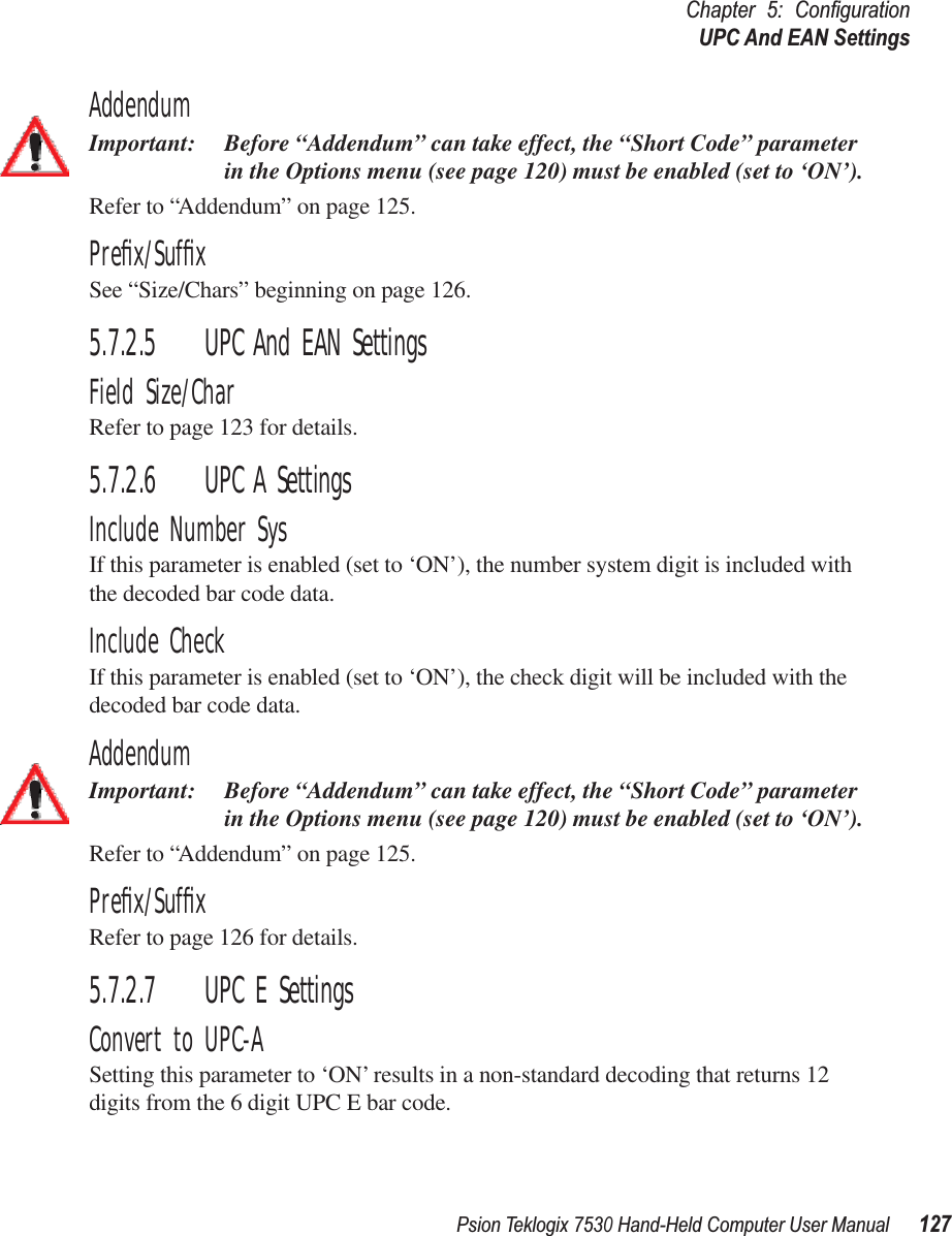 Psion Teklogix 7530 Hand-Held Computer User Manual127Chapter 5: ConﬁgurationUPC And EAN SettingsAddendumImportant: Before “Addendum” can take effect, the “Short Code” parameter in the Options menu (see page 120) must be enabled (set to ‘ON’).Refer to “Addendum” on page 125.Preﬁx/SufﬁxSee “Size/Chars” beginning on page 126.5.7.2.5 UPC And EAN SettingsField Size/CharRefer to page 123 for details.5.7.2.6 UPC A SettingsInclude Number SysIf this parameter is enabled (set to ‘ON’), the number system digit is included with the decoded bar code data.Include CheckIf this parameter is enabled (set to ‘ON’), the check digit will be included with the decoded bar code data.AddendumImportant: Before “Addendum” can take effect, the “Short Code” parameter in the Options menu (see page 120) must be enabled (set to ‘ON’).Refer to “Addendum” on page 125.Preﬁx/SufﬁxRefer to page 126 for details.5.7.2.7 UPC E SettingsConvert to UPC-ASetting this parameter to ‘ON’ results in a non-standard decoding that returns 12 digits from the 6 digit UPC E bar code.