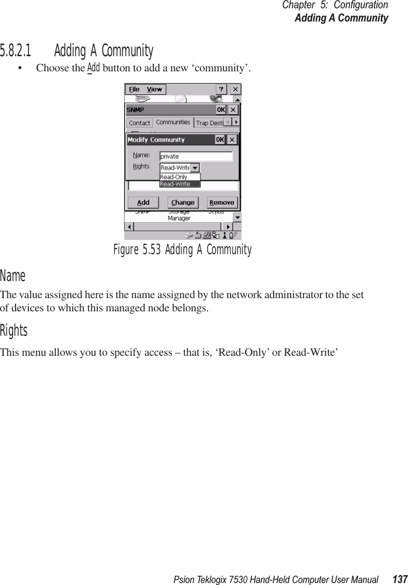 Psion Teklogix 7530 Hand-Held Computer User Manual137Chapter 5: ConﬁgurationAdding A Community5.8.2.1 Adding A Community• Choose the Add button to add a new ‘community’.Figure 5.53 Adding A CommunityNameThe value assigned here is the name assigned by the network administrator to the set of devices to which this managed node belongs.RightsThis menu allows you to specify access – that is, ‘Read-Only’ or Read-Write’