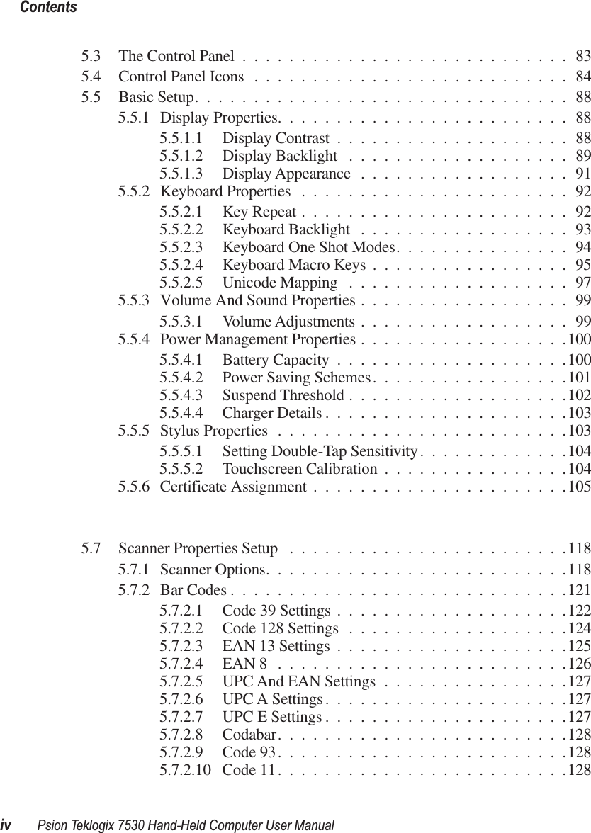  Contentsiv Psion Teklogix 7530 Hand-Held Computer User Manual 5.3 The Control Panel ............................835.4 Control Panel Icons ...........................845.5 Basic Setup................................885.5.1 Display Properties.........................885.5.1.1 Display Contrast ....................885.5.1.2 Display Backlight ...................895.5.1.3 Display Appearance ..................915.5.2 Keyboard Properties .......................925.5.2.1 Key Repeat .......................925.5.2.2 Keyboard Backlight ..................935.5.2.3 Keyboard One Shot Modes...............945.5.2.4 Keyboard Macro Keys .................955.5.2.5 Unicode Mapping ...................975.5.3 Volume And Sound Properties ..................995.5.3.1 Volume Adjustments ..................995.5.4 Power Management Properties ..................1005.5.4.1 Battery Capacity ....................1005.5.4.2 Power Saving Schemes.................1015.5.4.3 Suspend Threshold ...................1025.5.4.4 Charger Details .....................1035.5.5 Stylus Properties .........................1035.5.5.1 Setting Double-Tap Sensitivity.............1045.5.5.2 Touchscreen Calibration ................1045.5.6 Certificate Assignment ......................1055.7 Scanner Properties Setup ........................1185.7.1 Scanner Options..........................1185.7.2 Bar Codes .............................1215.7.2.1 Code 39 Settings ....................1225.7.2.2 Code 128 Settings ...................1245.7.2.3 EAN 13 Settings ....................1255.7.2.4 EAN 8 .........................1265.7.2.5 UPC And EAN Settings ................1275.7.2.6 UPC A Settings.....................1275.7.2.7 UPC E Settings .....................1275.7.2.8 Codabar.........................1285.7.2.9 Code 93.........................1285.7.2.10 Code 11.........................128