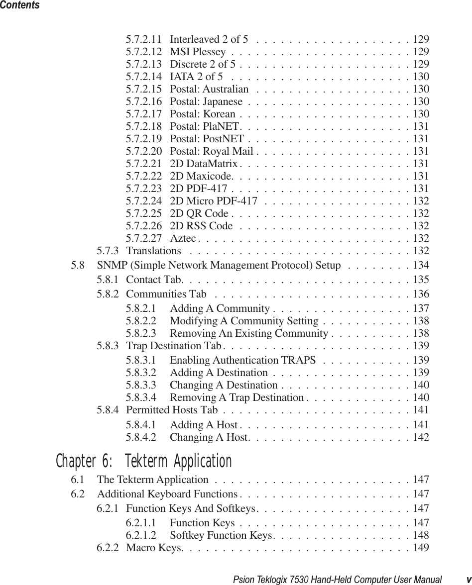  Psion Teklogix 7530 Hand-Held Computer User Manual vContents 5.7.2.11 Interleaved 2 of 5 ...................1295.7.2.12 MSI Plessey ......................1295.7.2.13 Discrete 2 of 5 .....................1295.7.2.14 IATA 2 of 5 ......................1305.7.2.15 Postal: Australian ...................1305.7.2.16 Postal: Japanese ....................1305.7.2.17 Postal: Korean .....................1305.7.2.18 Postal: PlaNET.....................1315.7.2.19 Postal: PostNET ....................1315.7.2.20 Postal: Royal Mail ...................1315.7.2.21 2D DataMatrix.....................1315.7.2.22 2D Maxicode......................1315.7.2.23 2D PDF-417 ......................1315.7.2.24 2D Micro PDF-417 ..................1325.7.2.25 2D QR Code ......................1325.7.2.26 2D RSS Code .....................1325.7.2.27 Aztec ..........................1325.7.3 Translations ...........................1325.8 SNMP (Simple Network Management Protocol) Setup ........1345.8.1 Contact Tab............................1355.8.2 Communities Tab ........................1365.8.2.1 Adding A Community .................1375.8.2.2 Modifying A Community Setting ...........1385.8.2.3 Removing An Existing Community ..........1385.8.3 Trap Destination Tab.......................1395.8.3.1 Enabling Authentication TRAPS ...........1395.8.3.2 Adding A Destination .................1395.8.3.3 Changing A Destination ................1405.8.3.4 Removing A Trap Destination .............1405.8.4 Permitted Hosts Tab .......................1415.8.4.1 Adding A Host .....................1415.8.4.2 Changing A Host....................142 Chapter 6:  Tekterm Application 6.1 The Tekterm Application ........................1476.2 Additional Keyboard Functions .....................1476.2.1 Function Keys And Softkeys...................1476.2.1.1 Function Keys .....................1476.2.1.2 Softkey Function Keys.................1486.2.2 Macro Keys............................149