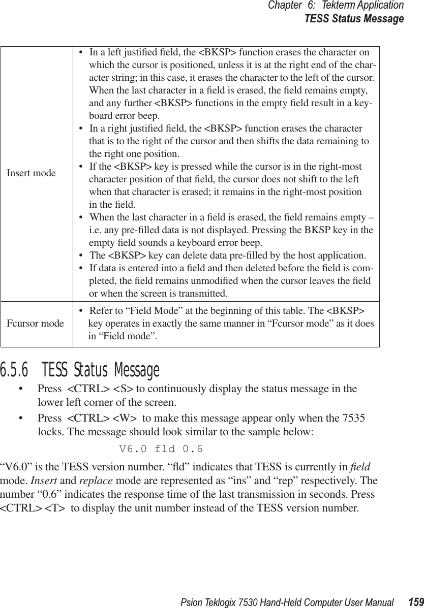 Psion Teklogix 7530 Hand-Held Computer User Manual159Chapter 6: Tekterm ApplicationTESS Status Message6.5.6  TESS Status Message• Press &lt;CTRL&gt; &lt;S&gt; to continuously display the status message in the lower left corner of the screen. • Press &lt;CTRL&gt; &lt;W&gt; to make this message appear only when the 7535 locks. The message should look similar to the sample below:V6.0 fld 0.6“V6.0” is the TESS version number. “ﬂd” indicates that TESS is currently in ﬁeld mode. Insert and replace mode are represented as “ins” and “rep” respectively. The number “0.6” indicates the response time of the last transmission in seconds. Press &lt;CTRL&gt; &lt;T&gt; to display the unit number instead of the TESS version number.Insert mode• In a left justiﬁed ﬁeld, the &lt;BKSP&gt; function erases the character on which the cursor is positioned, unless it is at the right end of the char-acter string; in this case, it erases the character to the left of the cursor. When the last character in a ﬁeld is erased, the ﬁeld remains empty, and any further &lt;BKSP&gt; functions in the empty ﬁeld result in a key-board error beep. • In a right justiﬁed ﬁeld, the &lt;BKSP&gt; function erases the character that is to the right of the cursor and then shifts the data remaining to the right one position. • If the &lt;BKSP&gt; key is pressed while the cursor is in the right-most character position of that ﬁeld, the cursor does not shift to the left when that character is erased; it remains in the right-most position in the ﬁeld.• When the last character in a ﬁeld is erased, the ﬁeld remains empty – i.e. any pre-ﬁlled data is not displayed. Pressing the BKSP key in the empty ﬁeld sounds a keyboard error beep. • The &lt;BKSP&gt; key can delete data pre-ﬁlled by the host application. • If data is entered into a ﬁeld and then deleted before the ﬁeld is com-pleted, the ﬁeld remains unmodiﬁed when the cursor leaves the ﬁeld or when the screen is transmitted.Fcursor mode • Refer to “Field Mode” at the beginning of this table. The &lt;BKSP&gt; key operates in exactly the same manner in “Fcursor mode” as it does in “Field mode”. 