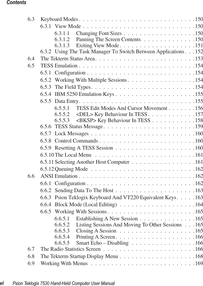  Contentsvi Psion Teklogix 7530 Hand-Held Computer User Manual 6.3 Keyboard Modes.............................1506.3.1 View Mode ............................1506.3.1.1 Changing Font Sizes ..................1506.3.1.2 Panning The Screen Contents .............1506.3.1.3 Exiting View Mode ...................1516.3.2 Using The Task Manager To Switch Between Applications. . .1526.4 The Tekterm Status Area.........................1536.5 TESS Emulation .............................1546.5.1 Configuration ...........................1546.5.2 Working With Multiple Sessions .................1546.5.3 The Field Types..........................1546.5.4 IBM 5250 Emulation Keys ....................1556.5.5 Data Entry.............................1556.5.5.1 TESS Edit Modes And Cursor Movement .......1566.5.5.2 &lt;DEL&gt; Key Behaviour In TESS ............1576.5.5.3 &lt;BKSP&gt; Key Behaviour In TESS ...........1586.5.6 TESS Status Message.......................1596.5.7 Lock Messages ..........................1606.5.8 Control Commands ........................1606.5.9 Resetting A TESS Session ....................1606.5.10 The Local Menu .........................1616.5.11 Selecting Another Host Computer ................1616.5.12 Queuing Mode ..........................1626.6 ANSI Emulation .............................1626.6.1 Configuration ...........................1626.6.2 Sending Data To The Host ....................1636.6.3 Psion Teklogix Keyboard And VT220 Equivalent Keys.....1636.6.4 Block Mode (Local Editing) ...................1646.6.5 Working With Sessions......................1656.6.5.1 Establishing A New Session ..............1656.6.5.2 Listing Sessions And Moving To Other Sessions . . .1656.6.5.3 Closing A Session ...................1656.6.5.4 Printing A Screen....................1666.6.5.5 Smart Echo – Disabling ................1666.7 The Radio Statistics Screen .......................1666.8 The Tekterm Startup Display Menu ...................1686.9 Working With Menus ..........................169