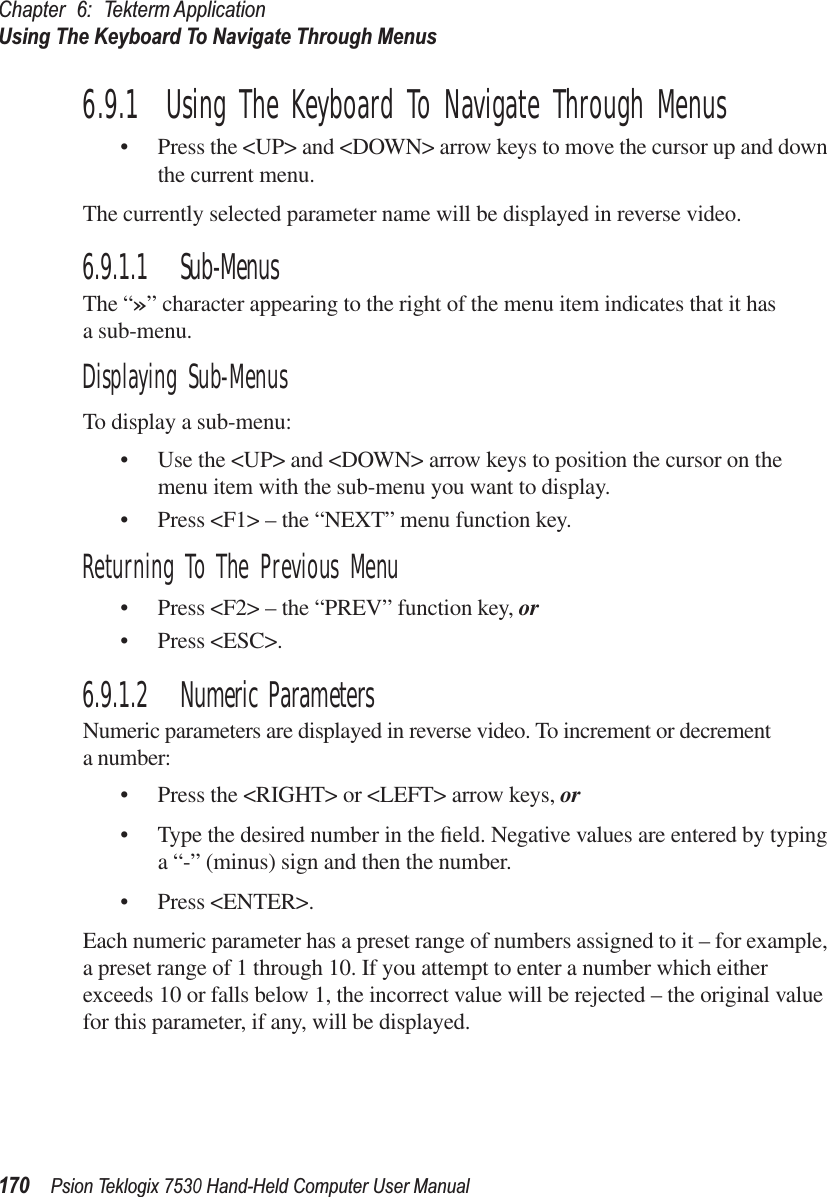 Chapter 6: Tekterm ApplicationUsing The Keyboard To Navigate Through Menus170Psion Teklogix 7530 Hand-Held Computer User Manual6.9.1  Using The Keyboard To Navigate Through Menus• Press the &lt;UP&gt; and &lt;DOWN&gt; arrow keys to move the cursor up and down the current menu. The currently selected parameter name will be displayed in reverse video. 6.9.1.1 Sub-MenusThe “»” character appearing to the right of the menu item indicates that it has a sub-menu.Displaying Sub-MenusTo display a sub-menu:• Use the &lt;UP&gt; and &lt;DOWN&gt; arrow keys to position the cursor on the menu item with the sub-menu you want to display.• Press &lt;F1&gt; – the “NEXT” menu function key.Returning To The Previous Menu• Press &lt;F2&gt; – the “PREV” function key, or• Press &lt;ESC&gt;.6.9.1.2 Numeric ParametersNumeric parameters are displayed in reverse video. To increment or decrement a number:• Press the &lt;RIGHT&gt; or &lt;LEFT&gt; arrow keys, or• Type the desired number in the ﬁeld. Negative values are entered by typing a “-” (minus) sign and then the number. • Press &lt;ENTER&gt;.Each numeric parameter has a preset range of numbers assigned to it – for example, a preset range of 1 through 10. If you attempt to enter a number which either exceeds 10 or falls below 1, the incorrect value will be rejected – the original value for this parameter, if any, will be displayed.