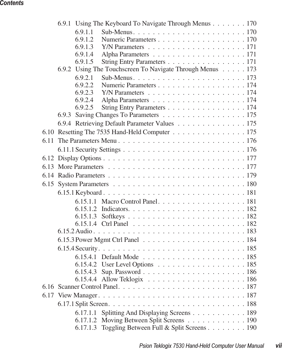  Psion Teklogix 7530 Hand-Held Computer User Manual viiContents 6.9.1 Using The Keyboard To Navigate Through Menus .......1706.9.1.1 Sub-Menus.......................1706.9.1.2 Numeric Parameters ..................1706.9.1.3 Y/N Parameters ....................1716.9.1.4 Alpha Parameters ...................1716.9.1.5 String Entry Parameters ................1716.9.2 Using The Touchscreen To Navigate Through Menus .....1736.9.2.1 Sub-Menus.......................1736.9.2.2 Numeric Parameters ..................1746.9.2.3 Y/N Parameters ....................1746.9.2.4 Alpha Parameters ...................1746.9.2.5 String Entry Parameters ................1746.9.3 Saving Changes To Parameters .................1756.9.4 Retrieving Default Parameter Values ..............1756.10 Resetting The 7535 Hand-Held Computer ...............1756.11 The Parameters Menu ..........................1766.11.1 Security Settings .........................1766.12 Display Options .............................1776.13 More Parameters ............................1776.14 Radio Parameters ............................1796.15 System Parameters ...........................1806.15.1 Keyboard .............................1816.15.1.1 Macro Control Panel..................1816.15.1.2 Indicators........................1826.15.1.3 Softkeys ........................1826.15.1.4 Ctrl Panel .......................1826.15.2 Audio ...............................1836.15.3 Power Mgmt Ctrl Panel .....................1846.15.4 Security..............................1856.15.4.1 Default Mode .....................1856.15.4.2 User Level Options ..................1856.15.4.3 Sup. Password .....................1866.15.4.4 Allow Teklogix ....................1866.16 Scanner Control Panel..........................1876.17 View Manager..............................1876.17.1 Split Screen............................1886.17.1.1 Splitting And Displaying Screens ...........1896.17.1.2 Moving Between Split Screens ............1906.17.1.3 Toggling Between Full &amp; Split Screens ........190