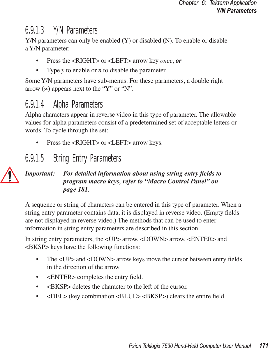 Psion Teklogix 7530 Hand-Held Computer User Manual171Chapter 6: Tekterm ApplicationY/N Parameters6.9.1.3 Y/N ParametersY/N parameters can only be enabled (Y) or disabled (N). To enable or disable a Y/N parameter:• Press the &lt;RIGHT&gt; or &lt;LEFT&gt; arrow key once, or• Type y to enable or n to disable the parameter. Some Y/N parameters have sub-menus. For these parameters, a double right arrow (») appears next to the “Y” or “N”.6.9.1.4 Alpha ParametersAlpha characters appear in reverse video in this type of parameter. The allowable values for alpha parameters consist of a predetermined set of acceptable letters or words. To cycle through the set:• Press the &lt;RIGHT&gt; or &lt;LEFT&gt; arrow keys.6.9.1.5 String Entry ParametersImportant: For detailed information about using string entry ﬁelds to program macro keys, refer to “Macro Control Panel” on page 181.A sequence or string of characters can be entered in this type of parameter. When a string entry parameter contains data, it is displayed in reverse video. (Empty ﬁelds are not displayed in reverse video.) The methods that can be used to enter information in string entry parameters are described in this section.In string entry parameters, the &lt;UP&gt; arrow, &lt;DOWN&gt; arrow, &lt;ENTER&gt; and &lt;BKSP&gt; keys have the following functions:• The &lt;UP&gt; and &lt;DOWN&gt; arrow keys move the cursor between entry ﬁelds in the direction of the arrow.• &lt;ENTER&gt; completes the entry ﬁeld.• &lt;BKSP&gt; deletes the character to the left of the cursor.• &lt;DEL&gt; (key combination &lt;BLUE&gt; &lt;BKSP&gt;) clears the entire ﬁeld.