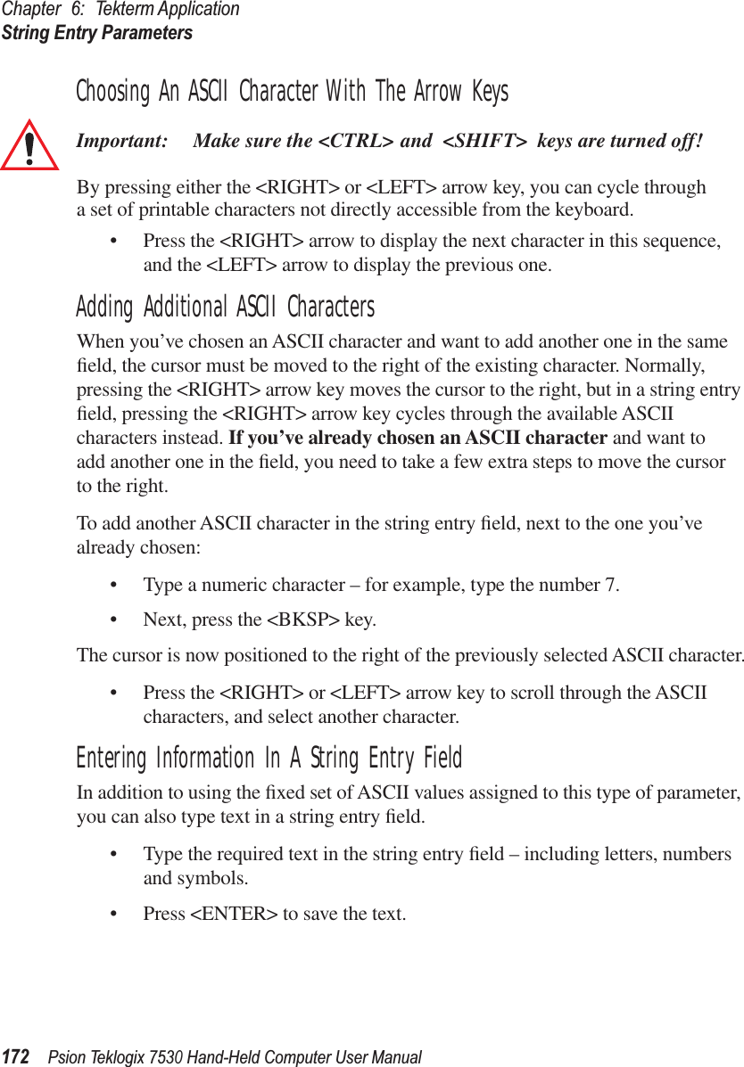 Chapter 6: Tekterm ApplicationString Entry Parameters172Psion Teklogix 7530 Hand-Held Computer User ManualChoosing An ASCII Character With The Arrow KeysImportant: Make sure the &lt;CTRL&gt; and &lt;SHIFT&gt; keys are turned off! By pressing either the &lt;RIGHT&gt; or &lt;LEFT&gt; arrow key, you can cycle through a set of printable characters not directly accessible from the keyboard. • Press the &lt;RIGHT&gt; arrow to display the next character in this sequence, and the &lt;LEFT&gt; arrow to display the previous one.Adding Additional ASCII CharactersWhen you’ve chosen an ASCII character and want to add another one in the same ﬁeld, the cursor must be moved to the right of the existing character. Normally, pressing the &lt;RIGHT&gt; arrow key moves the cursor to the right, but in a string entry ﬁeld, pressing the &lt;RIGHT&gt; arrow key cycles through the available ASCII characters instead. If you’ve already chosen an ASCII character and want to add another one in the ﬁeld, you need to take a few extra steps to move the cursor to the right.To add another ASCII character in the string entry ﬁeld, next to the one you’ve already chosen:• Type a numeric character – for example, type the number 7.• Next, press the &lt;BKSP&gt; key.The cursor is now positioned to the right of the previously selected ASCII character.• Press the &lt;RIGHT&gt; or &lt;LEFT&gt; arrow key to scroll through the ASCII characters, and select another character.Entering Information In A String Entry FieldIn addition to using the ﬁxed set of ASCII values assigned to this type of parameter, you can also type text in a string entry ﬁeld.• Type the required text in the string entry ﬁeld – including letters, numbers and symbols.• Press &lt;ENTER&gt; to save the text.