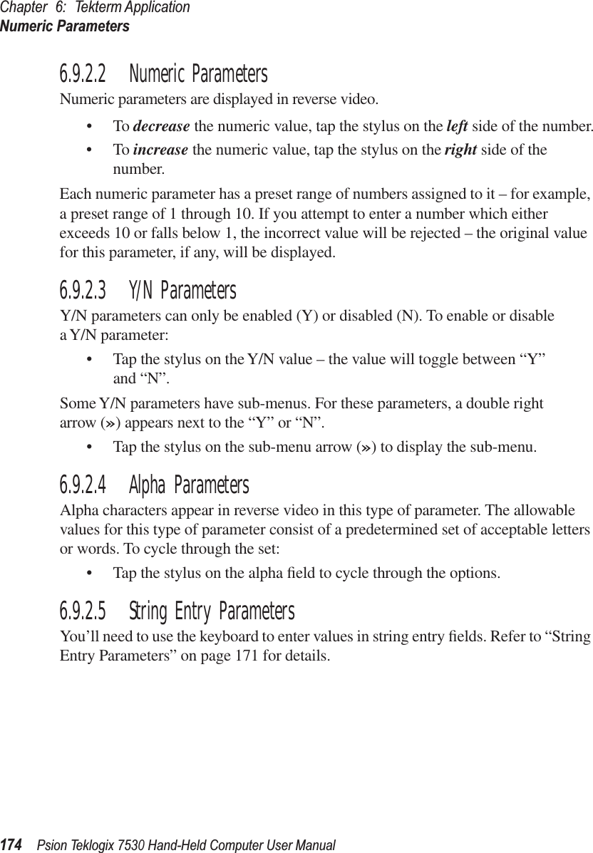 Chapter 6: Tekterm ApplicationNumeric Parameters174Psion Teklogix 7530 Hand-Held Computer User Manual6.9.2.2 Numeric ParametersNumeric parameters are displayed in reverse video.•To decrease the numeric value, tap the stylus on the left side of the number.•To increase the numeric value, tap the stylus on the right side of the number.Each numeric parameter has a preset range of numbers assigned to it – for example, a preset range of 1 through 10. If you attempt to enter a number which either exceeds 10 or falls below 1, the incorrect value will be rejected – the original value for this parameter, if any, will be displayed.6.9.2.3 Y/N ParametersY/N parameters can only be enabled (Y) or disabled (N). To enable or disable a Y/N parameter:• Tap the stylus on the Y/N value – the value will toggle between “Y” and “N”.Some Y/N parameters have sub-menus. For these parameters, a double right arrow (») appears next to the “Y” or “N”.• Tap the stylus on the sub-menu arrow (») to display the sub-menu.6.9.2.4 Alpha ParametersAlpha characters appear in reverse video in this type of parameter. The allowable values for this type of parameter consist of a predetermined set of acceptable letters or words. To cycle through the set:• Tap the stylus on the alpha ﬁeld to cycle through the options.6.9.2.5 String Entry ParametersYou’ll need to use the keyboard to enter values in string entry ﬁelds. Refer to “String Entry Parameters” on page 171 for details.