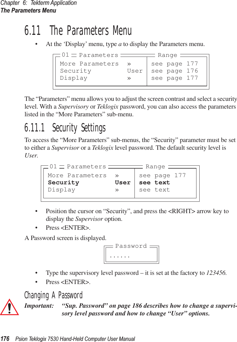 Chapter 6: Tekterm ApplicationThe Parameters Menu176Psion Teklogix 7530 Hand-Held Computer User Manual6.11  The Parameters Menu• At the ‘Display’ menu, type a to display the Parameters menu.The “Parameters” menu allows you to adjust the screen contrast and select a security level. With a Supervisory or Teklogix password, you can also access the parameters listed in the “More Parameters” sub-menu.6.11.1  Security SettingsTo access the “More Parameters” sub-menus, the “Security” parameter must be set to either a Supervisor or a Teklogix level password. The default security level is User.• Position the cursor on “Security”, and press the &lt;RIGHT&gt; arrow key to display the Supervisor option.• Press &lt;ENTER&gt;.A Password screen is displayed.• Type the supervisory level password – it is set at the factory to 123456.• Press &lt;ENTER&gt;.Changing A PasswordImportant: “Sup. Password” on page 186 describes how to change a supervi-sory level password and how to change “User” options.More Parameters » see page 177Security User see page 176Display » see page 17701 Parameters RangeMore Parameters » see page 177Security User see textDisplay » see text01 Parameters Range. . . . . .Password