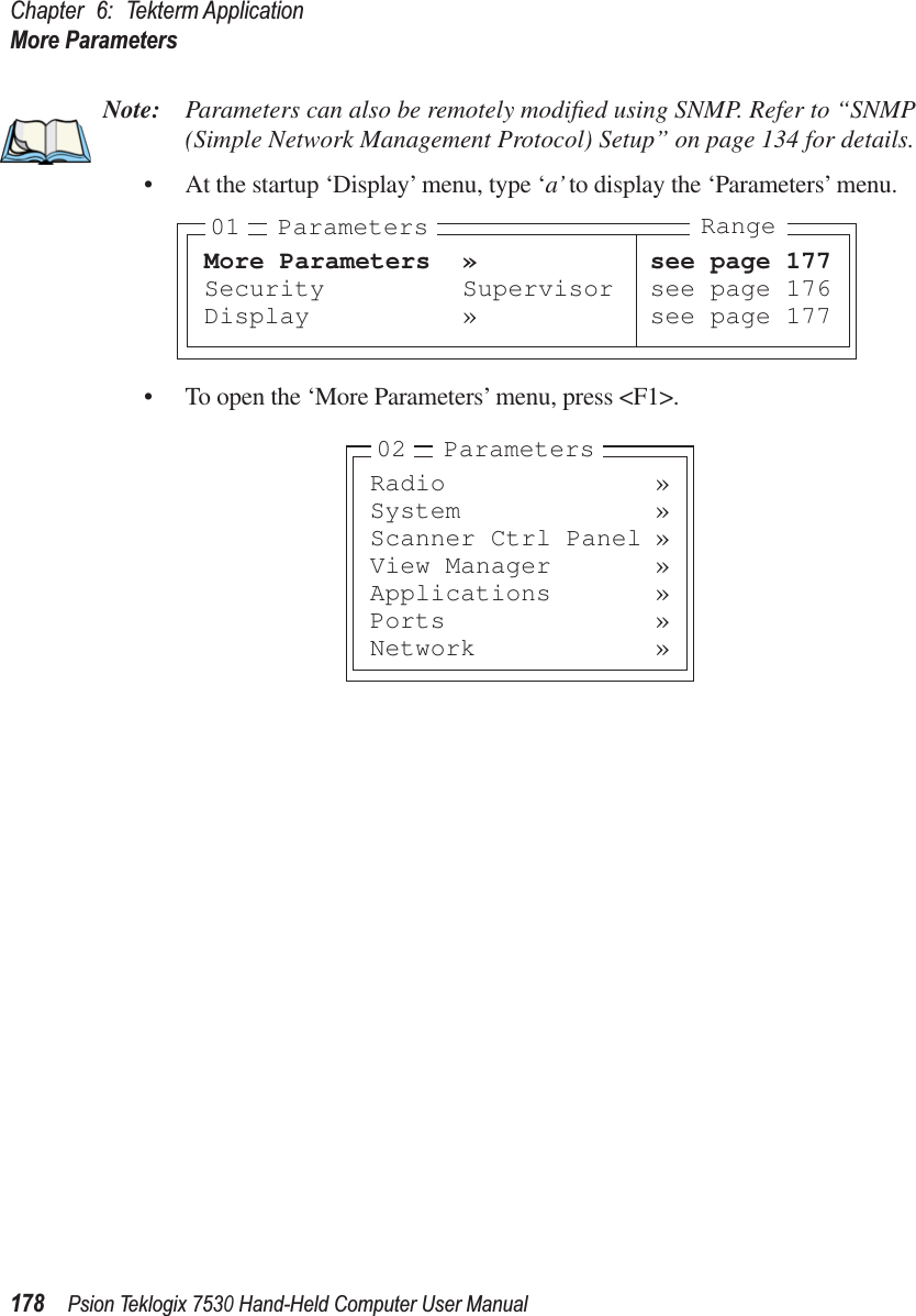 Chapter 6: Tekterm ApplicationMore Parameters178Psion Teklogix 7530 Hand-Held Computer User ManualNote: Parameters can also be remotely modiﬁed using SNMP. Refer to “SNMP (Simple Network Management Protocol) Setup” on page 134 for details.• At the startup ‘Display’ menu, type ‘a’ to display the ‘Parameters’ menu.• To open the ‘More Parameters’ menu, press &lt;F1&gt;.More Parameters » see page 177Security Supervisor see page 176Display » see page 17701 Parameters RangeRadio »System »Scanner Ctrl Panel »View Manager »Applications »Ports »Network »02 Parameters