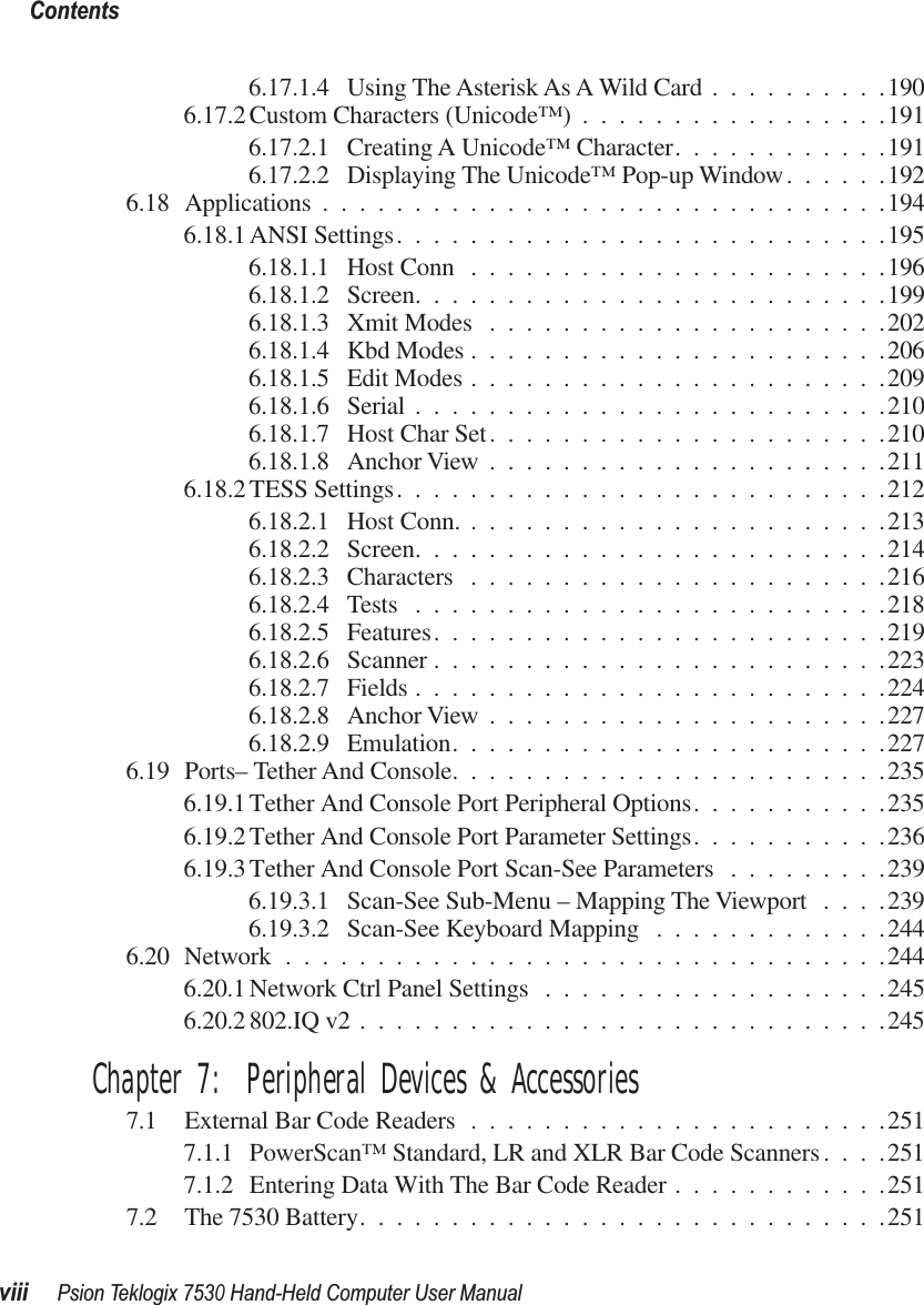  Contentsviii Psion Teklogix 7530 Hand-Held Computer User Manual 6.17.1.4 Using The Asterisk As A Wild Card ..........1906.17.2 Custom Characters (Unicode™) .................1916.17.2.1 Creating A Unicode™ Character............1916.17.2.2 Displaying The Unicode™ Pop-up Window......1926.18 Applications ...............................1946.18.1 ANSI Settings...........................1956.18.1.1 Host Conn .......................1966.18.1.2 Screen..........................1996.18.1.3 Xmit Modes ......................2026.18.1.4 Kbd Modes .......................2066.18.1.5 Edit Modes .......................2096.18.1.6 Serial ..........................2106.18.1.7 Host Char Set......................2106.18.1.8 Anchor View ......................2116.18.2 TESS Settings...........................2126.18.2.1 Host Conn. .......................2136.18.2.2 Screen..........................2146.18.2.3 Characters .......................2166.18.2.4 Tests ..........................2186.18.2.5 Features.........................2196.18.2.6 Scanner .........................2236.18.2.7 Fields ..........................2246.18.2.8 Anchor View ......................2276.18.2.9 Emulation........................2276.19 Ports– Tether And Console........................2356.19.1 Tether And Console Port Peripheral Options...........2356.19.2 Tether And Console Port Parameter Settings...........2366.19.3 Tether And Console Port Scan-See Parameters .........2396.19.3.1 Scan-See Sub-Menu – Mapping The Viewport ....2396.19.3.2 Scan-See Keyboard Mapping .............2446.20 Network .................................2446.20.1 Network Ctrl Panel Settings ...................2456.20.2 802.IQ v2 .............................245 Chapter 7:  Peripheral Devices &amp; Accessories 7.1 External Bar Code Readers .......................2517.1.1 PowerScan™ Standard, LR and XLR Bar Code Scanners....2517.1.2 Entering Data With The Bar Code Reader ............2517.2 The 7530 Battery.............................251