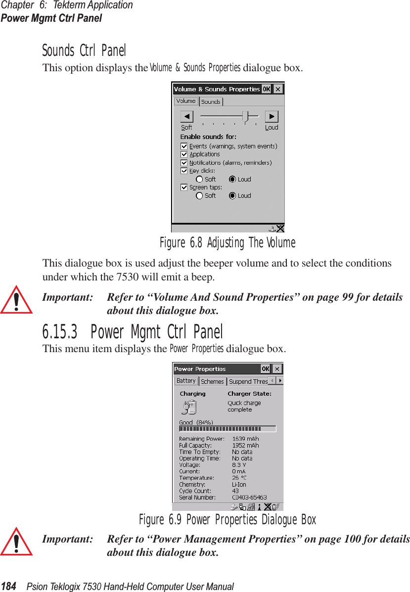 Chapter 6: Tekterm ApplicationPower Mgmt Ctrl Panel184Psion Teklogix 7530 Hand-Held Computer User ManualSounds Ctrl PanelThis option displays the Volume &amp; Sounds Properties dialogue box.Figure 6.8 Adjusting The VolumeThis dialogue box is used adjust the beeper volume and to select the conditions under which the 7530 will emit a beep.Important: Refer to “Volume And Sound Properties” on page 99 for details about this dialogue box.6.15.3  Power Mgmt Ctrl PanelThis menu item displays the Power Properties dialogue box. Figure 6.9 Power Properties Dialogue BoxImportant: Refer to “Power Management Properties” on page 100 for details about this dialogue box.