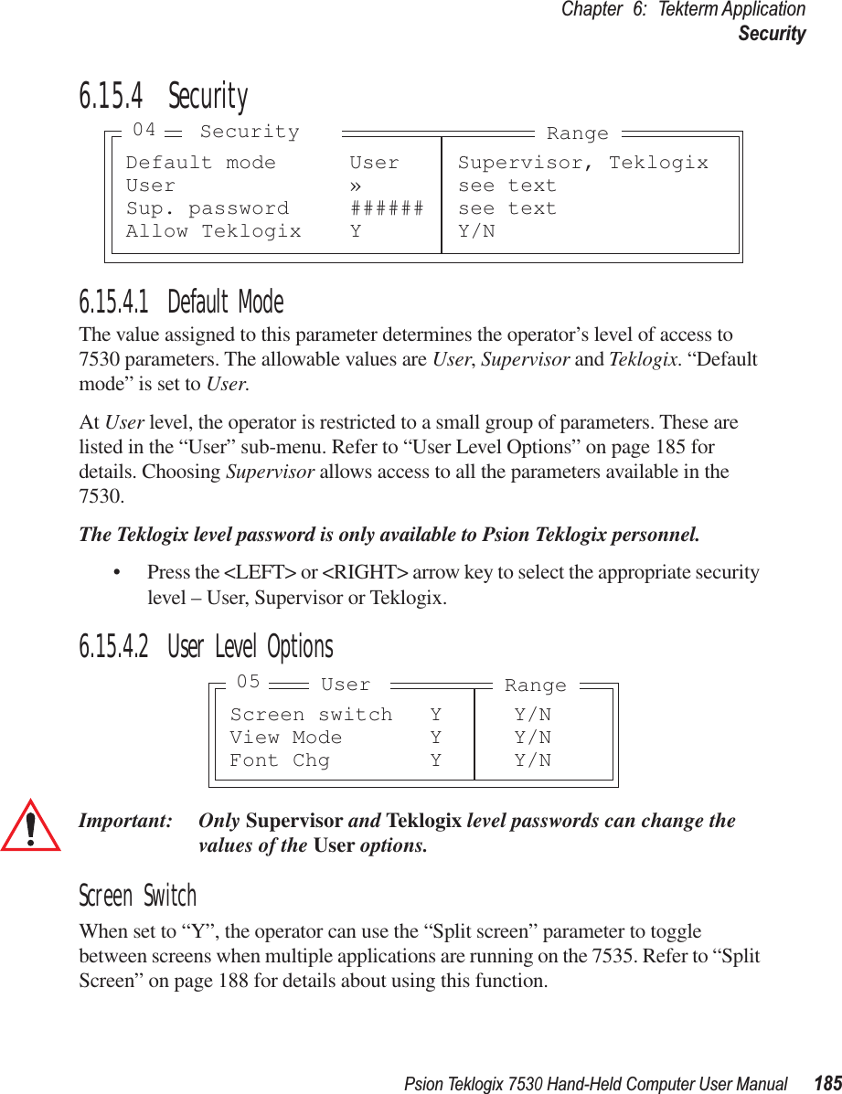 Psion Teklogix 7530 Hand-Held Computer User Manual185Chapter 6: Tekterm ApplicationSecurity6.15.4  Security6.15.4.1 Default ModeThe value assigned to this parameter determines the operator’s level of access to 7530 parameters. The allowable values are User, Supervisor and Teklogix. “Default mode” is set to User.At User level, the operator is restricted to a small group of parameters. These are listed in the “User” sub-menu. Refer to “User Level Options” on page 185 for details. Choosing Supervisor allows access to all the parameters available in the 7530. The Teklogix level password is only available to Psion Teklogix personnel.• Press the &lt;LEFT&gt; or &lt;RIGHT&gt; arrow key to select the appropriate security level – User, Supervisor or Teklogix.6.15.4.2 User Level OptionsImportant: Only Supervisor and Teklogix level passwords can change the values of the User options.Screen SwitchWhen set to “Y”, the operator can use the “Split screen” parameter to toggle between screens when multiple applications are running on the 7535. Refer to “Split Screen” on page 188 for details about using this function.Default mode User Supervisor, TeklogixUser » see textSup. password ###### see textAllow Teklogix Y Y/NSecurity04 RangeScreen switch Y Y/NView Mode Y Y/NFont Chg Y Y/NUser05 Range