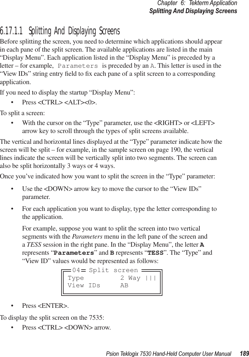 Psion Teklogix 7530 Hand-Held Computer User Manual189Chapter 6: Tekterm ApplicationSplitting And Displaying Screens6.17.1.1 Splitting And Displaying ScreensBefore splitting the screen, you need to determine which applications should appear in each pane of the split screen. The available applications are listed in the main “Display Menu”. Each application listed in the “Display Menu” is preceded by a letter – for example, Parameters is preceded by an A. This letter is used in the “View IDs” string entry ﬁeld to ﬁx each pane of a split screen to a corresponding application.If you need to display the startup “Display Menu”:• Press &lt;CTRL&gt; &lt;ALT&gt;&lt;0&gt;.To split a screen:• With the cursor on the “Type” parameter, use the &lt;RIGHT&gt; or &lt;LEFT&gt; arrow key to scroll through the types of split screens available.The vertical and horizontal lines displayed at the “Type” parameter indicate how the screen will be split – for example, in the sample screen on page 190, the vertical lines indicate the screen will be vertically split into two segments. The screen can also be split horizontally 3 ways or 4 ways.Once you’ve indicated how you want to split the screen in the “Type” parameter:• Use the &lt;DOWN&gt; arrow key to move the cursor to the “View IDs” parameter.• For each application you want to display, type the letter corresponding to the application. For example, suppose you want to split the screen into two vertical segments with the Parameters menu in the left pane of the screen and a TESS session in the right pane. In the “Display Menu”, the letter A represents “Parameters” and B represents “TESS”. The “Type” and “View ID” values would be represented as follows:• Press &lt;ENTER&gt;.To display the split screen on the 7535:• Press &lt;CTRL&gt; &lt;DOWN&gt; arrow.Type 2 Way |||View IDs AB04 Split screen