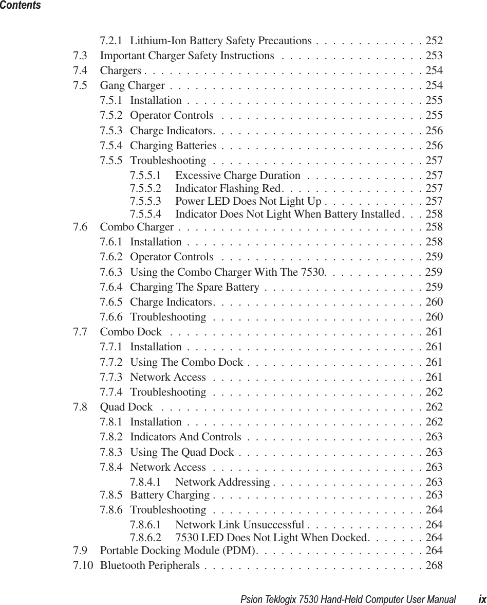  Psion Teklogix 7530 Hand-Held Computer User Manual ixContents 7.2.1 Lithium-Ion Battery Safety Precautions .............2527.3 Important Charger Safety Instructions .................2537.4 Chargers .................................2547.5 Gang Charger ..............................2547.5.1 Installation ............................2557.5.2 Operator Controls ........................2557.5.3 Charge Indicators.........................2567.5.4 Charging Batteries ........................2567.5.5 Troubleshooting .........................2577.5.5.1 Excessive Charge Duration ..............2577.5.5.2 Indicator Flashing Red.................2577.5.5.3 Power LED Does Not Light Up ............2577.5.5.4 Indicator Does Not Light When Battery Installed. . . 2587.6 Combo Charger .............................2587.6.1 Installation ............................2587.6.2 Operator Controls ........................2597.6.3 Using the Combo Charger With The 7530............2597.6.4 Charging The Spare Battery ...................2597.6.5 Charge Indicators.........................2607.6.6 Troubleshooting .........................2607.7 Combo Dock ..............................2617.7.1 Installation ............................2617.7.2 Using The Combo Dock .....................2617.7.3 Network Access .........................2617.7.4 Troubleshooting .........................2627.8 Quad Dock ...............................2627.8.1 Installation ............................2627.8.2 Indicators And Controls .....................2637.8.3 Using The Quad Dock ......................2637.8.4 Network Access .........................2637.8.4.1 Network Addressing ..................2637.8.5 Battery Charging .........................2637.8.6 Troubleshooting .........................2647.8.6.1 Network Link Unsuccessful ..............2647.8.6.2 7530 LED Does Not Light When Docked.......2647.9 Portable Docking Module (PDM)....................2647.10 Bluetooth Peripherals ..........................268