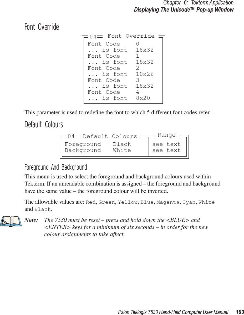 Psion Teklogix 7530 Hand-Held Computer User Manual193Chapter 6: Tekterm ApplicationDisplaying The Unicode™ Pop-up WindowFont OverrideThis parameter is used to redeﬁne the font to which 5 different font codes refer. Default ColoursForeground And BackgroundThis menu is used to select the foreground and background colours used within Tekterm. If an unreadable combination is assigned – the foreground and background have the same value – the foreground colour will be inverted.The allowable values are: Red, Green, Yellow, Blue, Magenta, Cyan, White and Black.Note: The 7530 must be reset – press and hold down the &lt;BLUE&gt; and &lt;ENTER&gt; keys for a minimum of six seconds – in order for the new colour assignments to take affect.Font Code 0... is font 18x32Font Code 1... is font 18x32Font Code 2... is font 10x26Font Code 3... is font 18x32Font Code 4... is font 8x20Font Override04Foreground Black see textBackground White see text04 Default ColoursRange