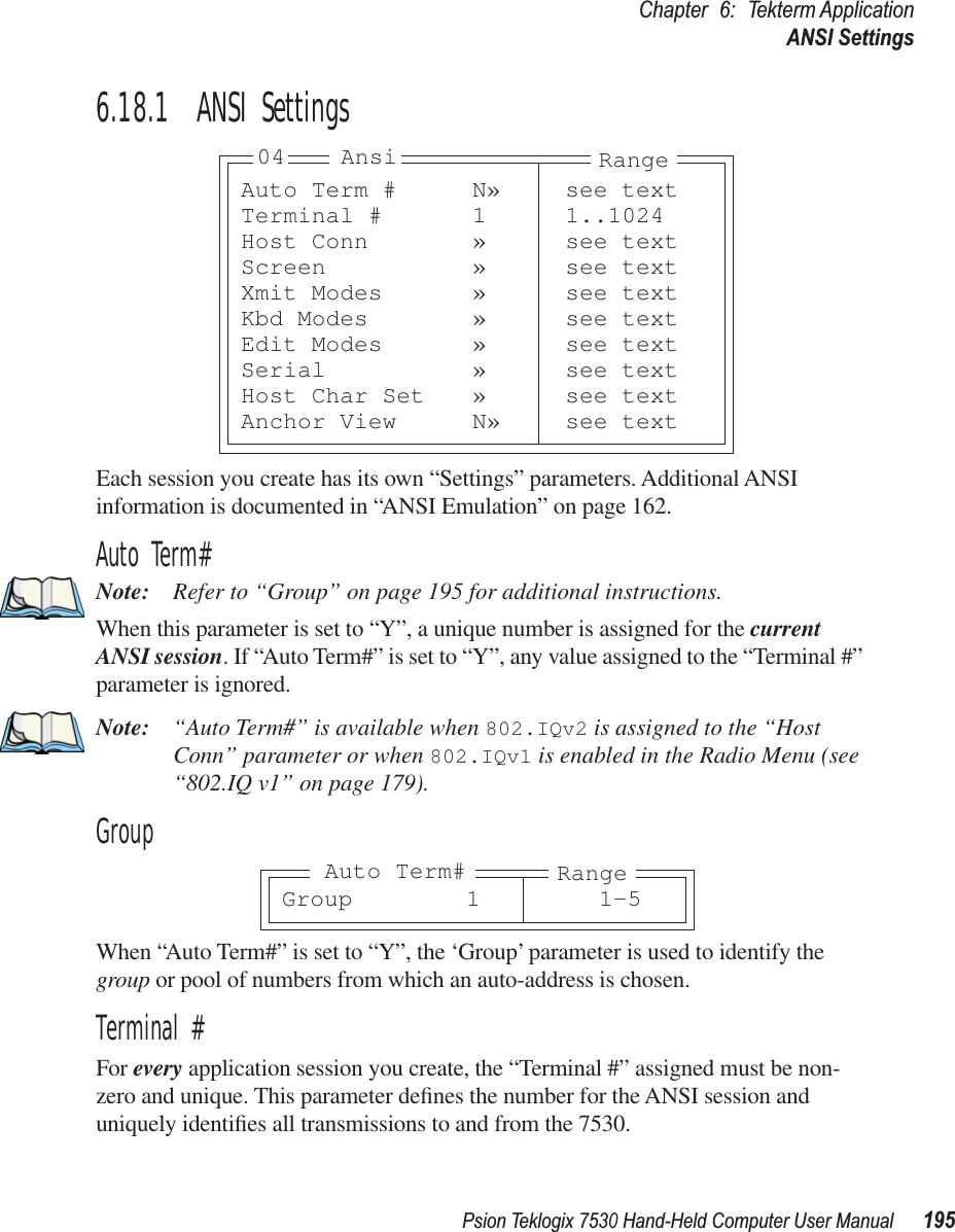 Psion Teklogix 7530 Hand-Held Computer User Manual195Chapter 6: Tekterm ApplicationANSI Settings6.18.1  ANSI SettingsEach session you create has its own “Settings” parameters. Additional ANSI information is documented in “ANSI Emulation” on page 162.Auto Term#Note: Refer to “Group” on page 195 for additional instructions.When this parameter is set to “Y”, a unique number is assigned for the current ANSI session. If “Auto Term#” is set to “Y”, any value assigned to the “Terminal #” parameter is ignored.Note: “Auto Term#” is available when 802.IQv2 is assigned to the “Host Conn” parameter or when 802.IQv1 is enabled in the Radio Menu (see “802.IQ v1” on page 179).GroupWhen “Auto Term#” is set to “Y”, the ‘Group’ parameter is used to identify the group or pool of numbers from which an auto-address is chosen.Terminal #For every application session you create, the “Terminal #” assigned must be non-zero and unique. This parameter deﬁnes the number for the ANSI session and uniquely identiﬁes all transmissions to and from the 7530.Auto Term # N» see textTerminal # 1 1..1024Host Conn » see textScreen » see textXmit Modes » see textKbd Modes » see textEdit Modes » see textSerial » see textHost Char Set » see textAnchor View N» see textAnsi Range04Group 1 1-5RangeAuto Term#