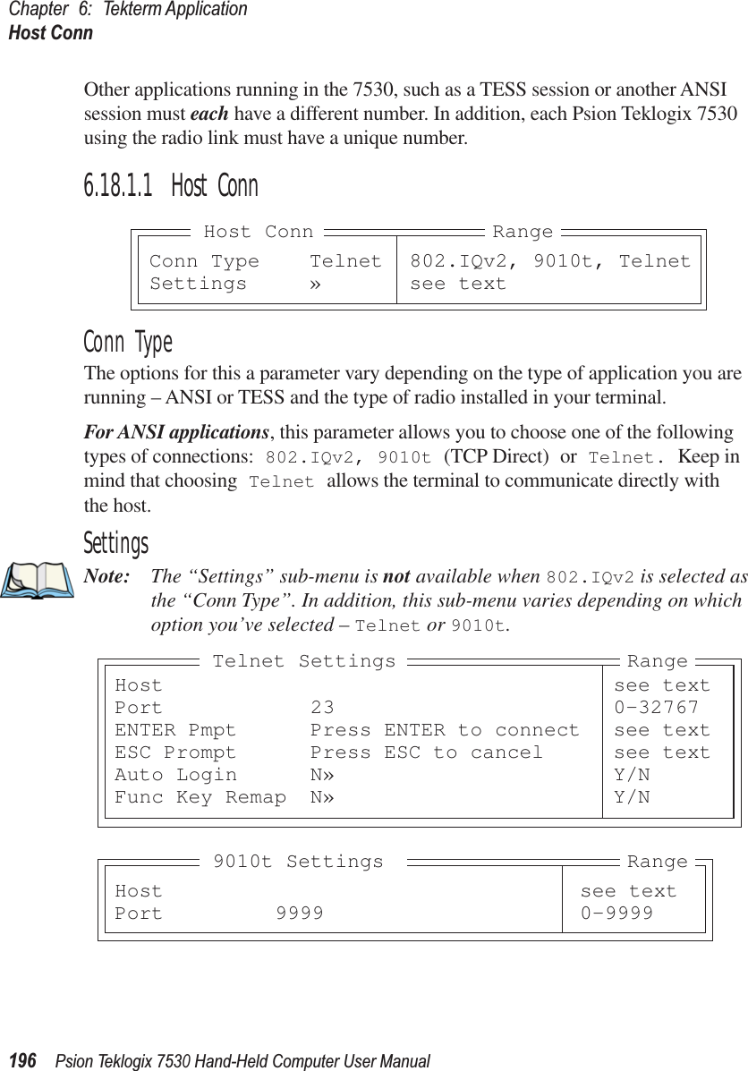 Chapter 6: Tekterm ApplicationHost Conn196Psion Teklogix 7530 Hand-Held Computer User ManualOther applications running in the 7530, such as a TESS session or another ANSI session must each have a different number. In addition, each Psion Teklogix 7530 using the radio link must have a unique number.6.18.1.1 Host ConnConn TypeThe options for this a parameter vary depending on the type of application you are running – ANSI or TESS and the type of radio installed in your terminal.For ANSI applications, this parameter allows you to choose one of the following types of connections: 802.IQv2, 9010t (TCP Direct) or Telnet. Keep in mind that choosing Telnet allows the terminal to communicate directly with the host.SettingsNote: The “Settings” sub-menu is not available when 802.IQv2 is selected as the “Conn Type”. In addition, this sub-menu varies depending on which option you’ve selected – Telnet or 9010t.Conn Type Telnet 802.IQv2, 9010t, TelnetSettings » see textRangeHost ConnHost see textPort 23 0-32767ENTER Pmpt Press ENTER to connect see textESC Prompt Press ESC to cancel see textAuto Login N» Y/NFunc Key Remap N» Y/NRangeTelnet SettingsHost see textPort 9999 0-9999Range9010t Settings