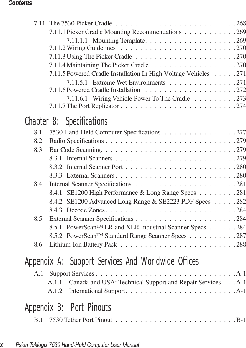  Contentsx Psion Teklogix 7530 Hand-Held Computer User Manual 7.11 The 7530 Picker Cradle .........................2687.11.1 Picker Cradle Mounting Recommendations ...........2697.11.1.1 Mounting Template...................2697.11.2 Wiring Guidelines ........................2707.11.3 Using The Picker Cradle .....................2707.11.4 Maintaining The Picker Cradle ..................2707.11.5 Powered Cradle Installation In High Voltage Vehicles .....2717.11.5.1 Extreme Wet Environments ..............2717.11.6 Powered Cradle Installation ...................2727.11.6.1 Wiring Vehicle Power To The Cradle .........2737.11.7 The Port Replicator ........................274 Chapter 8:  Specifications 8.1 7530 Hand-Held Computer Speciﬁcations ...............2778.2 Radio Speciﬁcations ...........................2798.3 Bar Code Scanning............................2798.3.1 Internal Scanners .........................2798.3.2 Internal Scanner Port .......................2808.3.3 External Scanners .........................2808.4 Internal Scanner Speciﬁcations .....................2818.4.1 SE1200 High Performance &amp; Long Range Specs ........2818.4.2 SE1200 Advanced Long Range &amp; SE2223 PDF Specs .....2828.4.3 Decode Zones ...........................2848.5 External Scanner Speciﬁcations .....................2848.5.1 PowerScan™ LR and XLR Industrial Scanner Specs ......2848.5.2 PowerScan™ Standard Range Scanner Specs ..........2878.6 Lithium-Ion Battery Pack ........................288 Appendix A:  Support Services And Worldwide Offices A.1 Support Services .............................A-1A.1.1 Canada and USA: Technical Support and Repair Services . . .A-1A.1.2 International Support.......................A-1 Appendix B:  Port Pinouts B.1 7530 Tether Port Pinout .........................B-1