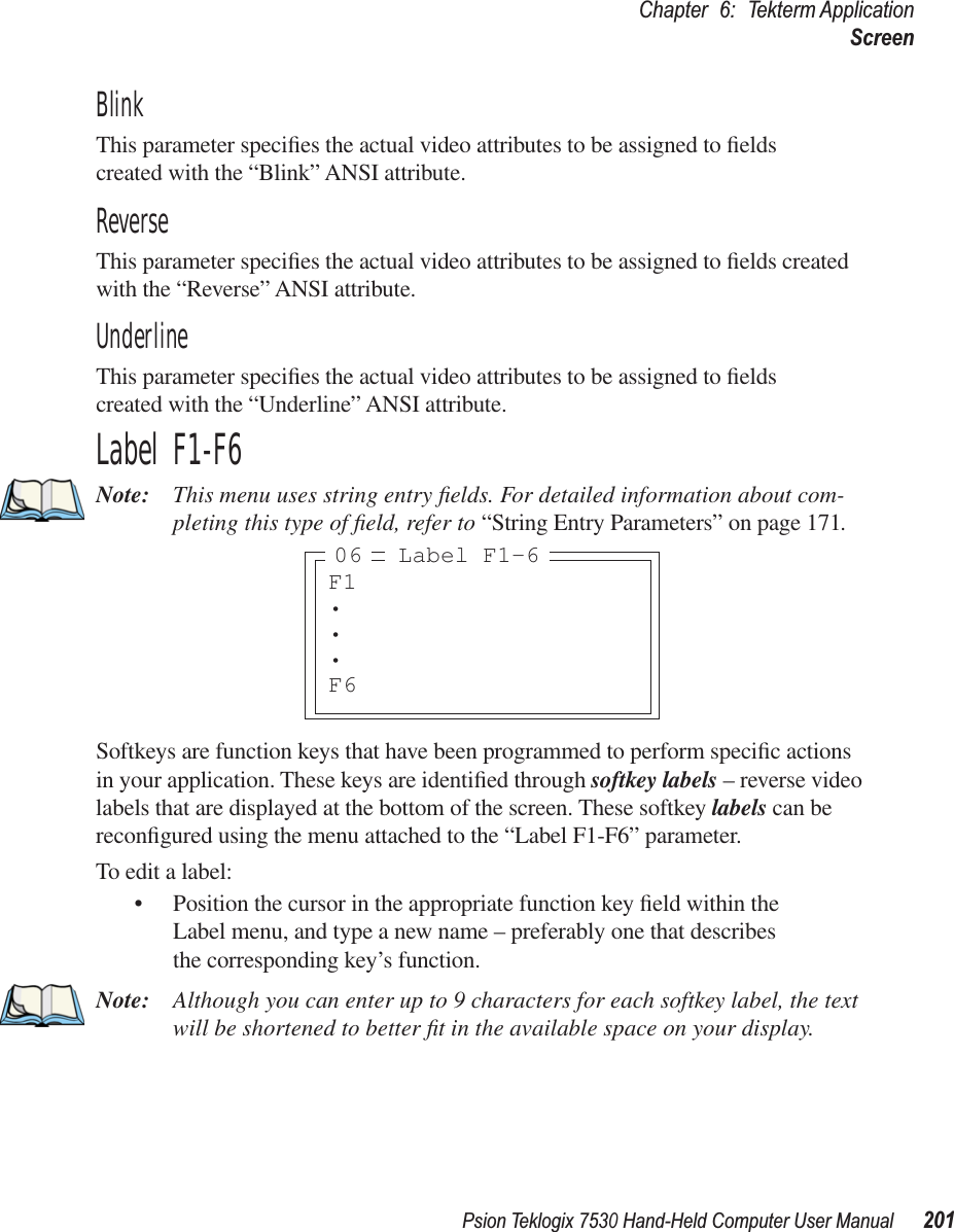 Psion Teklogix 7530 Hand-Held Computer User Manual201Chapter 6: Tekterm ApplicationScreenBlinkThis parameter speciﬁes the actual video attributes to be assigned to ﬁelds created with the “Blink” ANSI attribute.ReverseThis parameter speciﬁes the actual video attributes to be assigned to ﬁelds created with the “Reverse” ANSI attribute.UnderlineThis parameter speciﬁes the actual video attributes to be assigned to ﬁelds created with the “Underline” ANSI attribute.Label F1-F6Note: This menu uses string entry ﬁelds. For detailed information about com-pleting this type of ﬁeld, refer to “String Entry Parameters” on page 171.Softkeys are function keys that have been programmed to perform speciﬁc actions in your application. These keys are identiﬁed through softkey labels – reverse video labels that are displayed at the bottom of the screen. These softkey labels can be reconﬁgured using the menu attached to the “Label F1-F6” parameter.To edit a label:• Position the cursor in the appropriate function key ﬁeld within the Label menu, and type a new name – preferably one that describes the corresponding key’s function.Note: Although you can enter up to 9 characters for each softkey label, the text will be shortened to better ﬁt in the available space on your display.F1•••F6Label F1-606