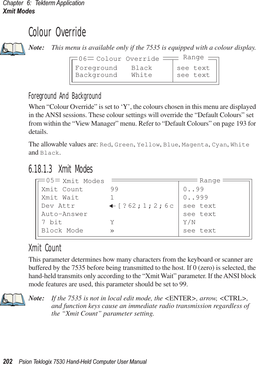 Chapter 6: Tekterm ApplicationXmit Modes202Psion Teklogix 7530 Hand-Held Computer User ManualColour OverrideNote: This menu is available only if the 7535 is equipped with a colour display.Foreground And BackgroundWhen “Colour Override” is set to ‘Y’, the colours chosen in this menu are displayed in the ANSI sessions. These colour settings will override the “Default Colours” set from within the “View Manager” menu. Refer to “Default Colours” on page 193 for details.The allowable values are: Red, Green, Yellow, Blue, Magenta, Cyan, White and Black.6.18.1.3 Xmit ModesXmit CountThis parameter determines how many characters from the keyboard or scanner are buffered by the 7535 before being transmitted to the host. If 0 (zero) is selected, the hand-held transmits only according to the “Xmit Wait” parameter. If the ANSI block mode features are used, this parameter should be set to 99.Note: If the 7535 is not in local edit mode, the &lt;ENTER&gt;, arrow, &lt;CTRL&gt;, and function keys cause an immediate radio transmission regardless of the “Xmit Count” parameter setting.Foreground Black see textBackground White see text06 Colour OverrideRangeXmit Count 99 0..99Xmit Wait 1 0..999Dev Attr [ ? 62;1;2;6c see textAuto-Answer see text7 bit Y Y/NBlock Mode » see text05 Xmit Modes Range