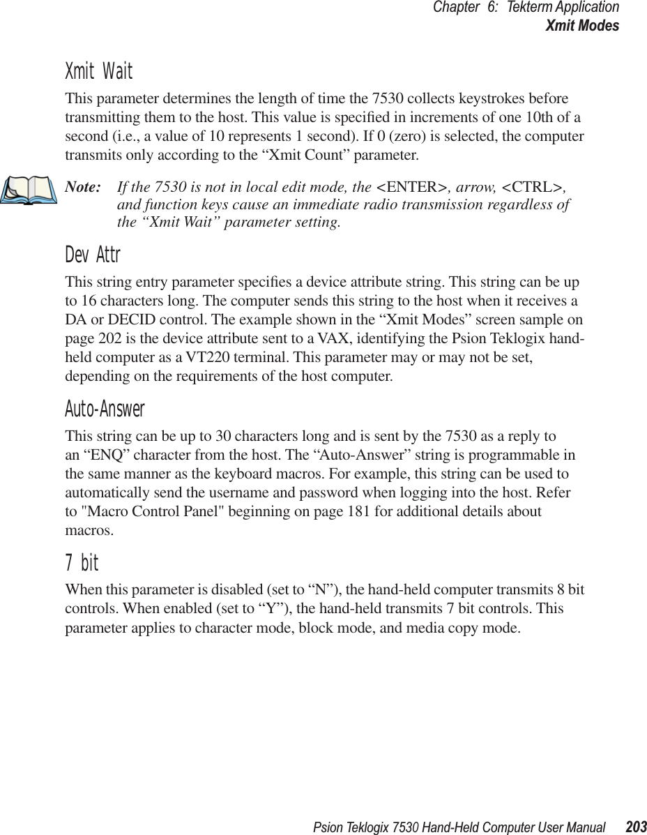 Psion Teklogix 7530 Hand-Held Computer User Manual203Chapter 6: Tekterm ApplicationXmit ModesXmit WaitThis parameter determines the length of time the 7530 collects keystrokes before transmitting them to the host. This value is speciﬁed in increments of one 10th of a second (i.e., a value of 10 represents 1 second). If 0 (zero) is selected, the computer transmits only according to the “Xmit Count” parameter.Note: If the 7530 is not in local edit mode, the &lt;ENTER&gt;, arrow, &lt;CTRL&gt;, and function keys cause an immediate radio transmission regardless of the “Xmit Wait” parameter setting.Dev AttrThis string entry parameter speciﬁes a device attribute string. This string can be up to 16 characters long. The computer sends this string to the host when it receives a DA or DECID control. The example shown in the “Xmit Modes” screen sample on page 202 is the device attribute sent to a VAX, identifying the Psion Teklogix hand-held computer as a VT220 terminal. This parameter may or may not be set, depending on the requirements of the host computer.Auto-AnswerThis string can be up to 30 characters long and is sent by the 7530 as a reply to an “ENQ” character from the host. The “Auto-Answer” string is programmable in the same manner as the keyboard macros. For example, this string can be used to automatically send the username and password when logging into the host. Refer to &quot;Macro Control Panel&quot; beginning on page 181 for additional details about macros.7 bitWhen this parameter is disabled (set to “N”), the hand-held computer transmits 8 bit controls. When enabled (set to “Y”), the hand-held transmits 7 bit controls. This parameter applies to character mode, block mode, and media copy mode.