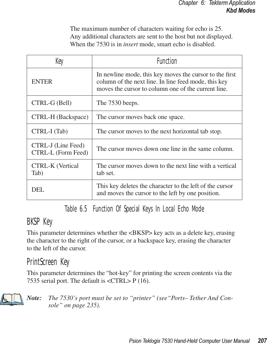 Psion Teklogix 7530 Hand-Held Computer User Manual207Chapter 6: Tekterm ApplicationKbd ModesThe maximum number of characters waiting for echo is 25. Any additional characters are sent to the host but not displayed. When the 7530 is in insert mode, smart echo is disabled.Table 6.5  Function Of Special Keys In Local Echo ModeBKSP KeyThis parameter determines whether the &lt;BKSP&gt; key acts as a delete key, erasing the character to the right of the cursor, or a backspace key, erasing the character to the left of the cursor.PrintScreen KeyThis parameter determines the “hot-key” for printing the screen contents via the 7535 serial port. The default is &lt;CTRL&gt; P (16).Note: The 7530’s port must be set to “printer” (see“Ports– Tether And Con-sole” on page 235).Key FunctionENTER In newline mode, this key moves the cursor to the ﬁrst column of the next line. In line feed mode, this key moves the cursor to column one of the current line.CTRL-G (Bell) The 7530 beeps.CTRL-H (Backspace) The cursor moves back one space.CTRL-I (Tab) The cursor moves to the next horizontal tab stop.CTRL-J (Line Feed)CTRL-L (Form Feed) The cursor moves down one line in the same column.CTRL-K (Vertical Tab) The cursor moves down to the next line with a vertical tab set.DEL This key deletes the character to the left of the cursor and moves the cursor to the left by one position.