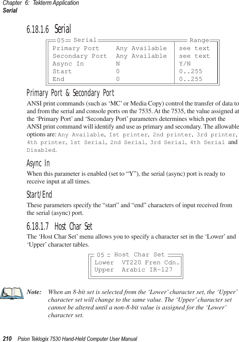 Chapter 6: Tekterm ApplicationSerial210Psion Teklogix 7530 Hand-Held Computer User Manual6.18.1.6 SerialPrimary Port &amp; Secondary PortANSI print commands (such as ‘MC’ or Media Copy) control the transfer of data to and from the serial and console ports on the 7535. At the 7535, the value assigned at the ‘Primary Port’ and ‘Secondary Port’ parameters determines which port the ANSI print command will identify and use as primary and secondary. The allowable options are: Any Available, Ist printer, 2nd printer, 3rd printer, 4th printer, 1st Serial, 2nd Serial, 3rd Serial, 4th Serial and Disabled.Async InWhen this parameter is enabled (set to “Y”), the serial (async) port is ready to receive input at all times.Start/EndThese parameters specify the “start” and “end” characters of input received from the serial (async) port.6.18.1.7 Host Char SetThe ‘Host Char Set’ menu allows you to specify a character set in the ‘Lower’ and ‘Upper’ character tables.Note: When an 8-bit set is selected from the ‘Lower’ character set, the ‘Upper’ character set will change to the same value. The ‘Upper’ character set cannot be altered until a non-8-bit value is assigned for the ‘Lower’ character set.Primary Port Any Available see textSecondary Port Any Available see textAsync In N Y/NStart 0 0..255End 0 0..25505 Serial RangeLower VT220 Fren Cdn.Upper Arabic IR-127Host Char Set05