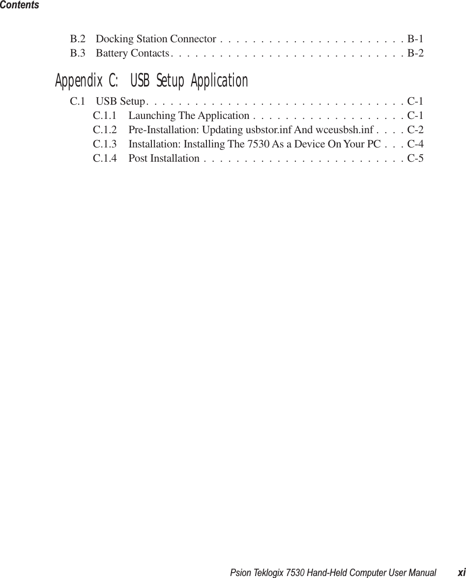 Psion Teklogix 7530 Hand-Held Computer User Manual xiContents B.2 Docking Station Connector .......................B-1B.3 Battery Contacts.............................B-2 Appendix C:  USB Setup Application C.1 USB Setup................................C-1C.1.1 Launching The Application ...................C-1C.1.2 Pre-Installation: Updating usbstor.inf And wceusbsh.inf ....C-2C.1.3 Installation: Installing The 7530 As a Device On Your PC . . . C-4C.1.4 Post Installation .........................C-5