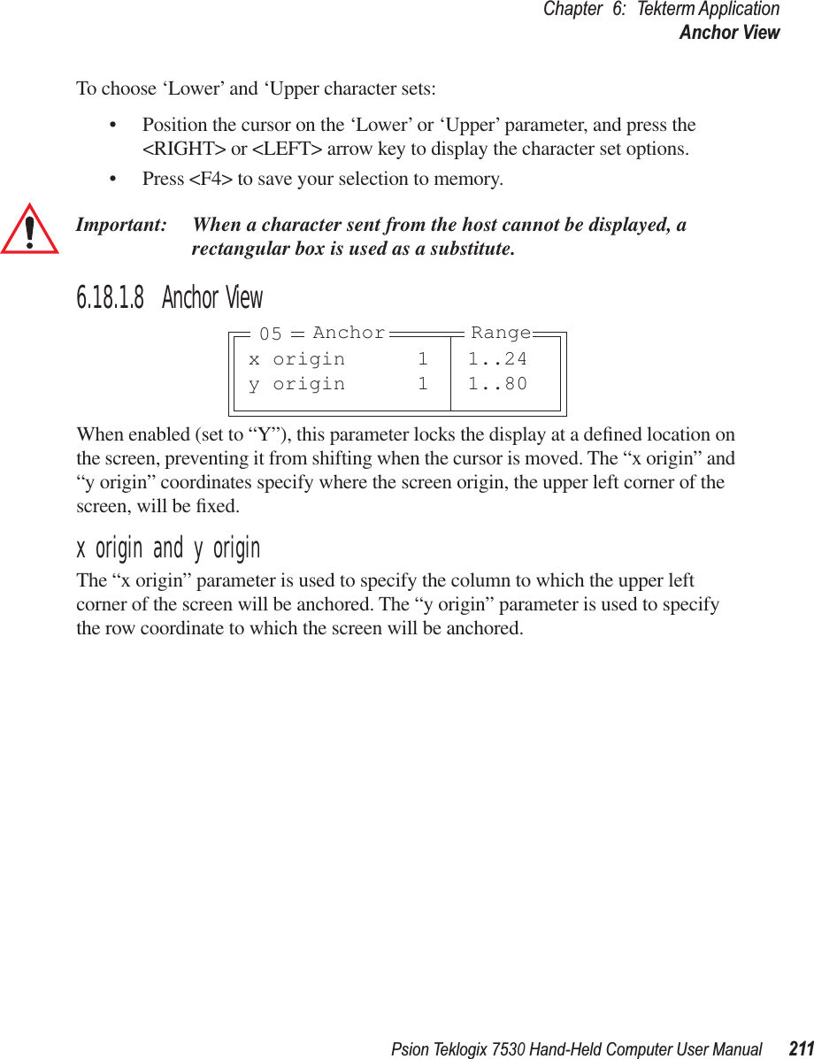 Psion Teklogix 7530 Hand-Held Computer User Manual211Chapter 6: Tekterm ApplicationAnchor ViewTo choose ‘Lower’ and ‘Upper character sets:• Position the cursor on the ‘Lower’ or ‘Upper’ parameter, and press the &lt;RIGHT&gt; or &lt;LEFT&gt; arrow key to display the character set options.• Press &lt;F4&gt; to save your selection to memory.Important: When a character sent from the host cannot be displayed, arectangular box is used as a substitute.6.18.1.8 Anchor ViewWhen enabled (set to “Y”), this parameter locks the display at a deﬁned location on the screen, preventing it from shifting when the cursor is moved. The “x origin” and “y origin” coordinates specify where the screen origin, the upper left corner of the screen, will be ﬁxed.x origin and y originThe “x origin” parameter is used to specify the column to which the upper left corner of the screen will be anchored. The “y origin” parameter is used to specify the row coordinate to which the screen will be anchored.x origin 1 1..24y origin 1 1..80Anchor Range05