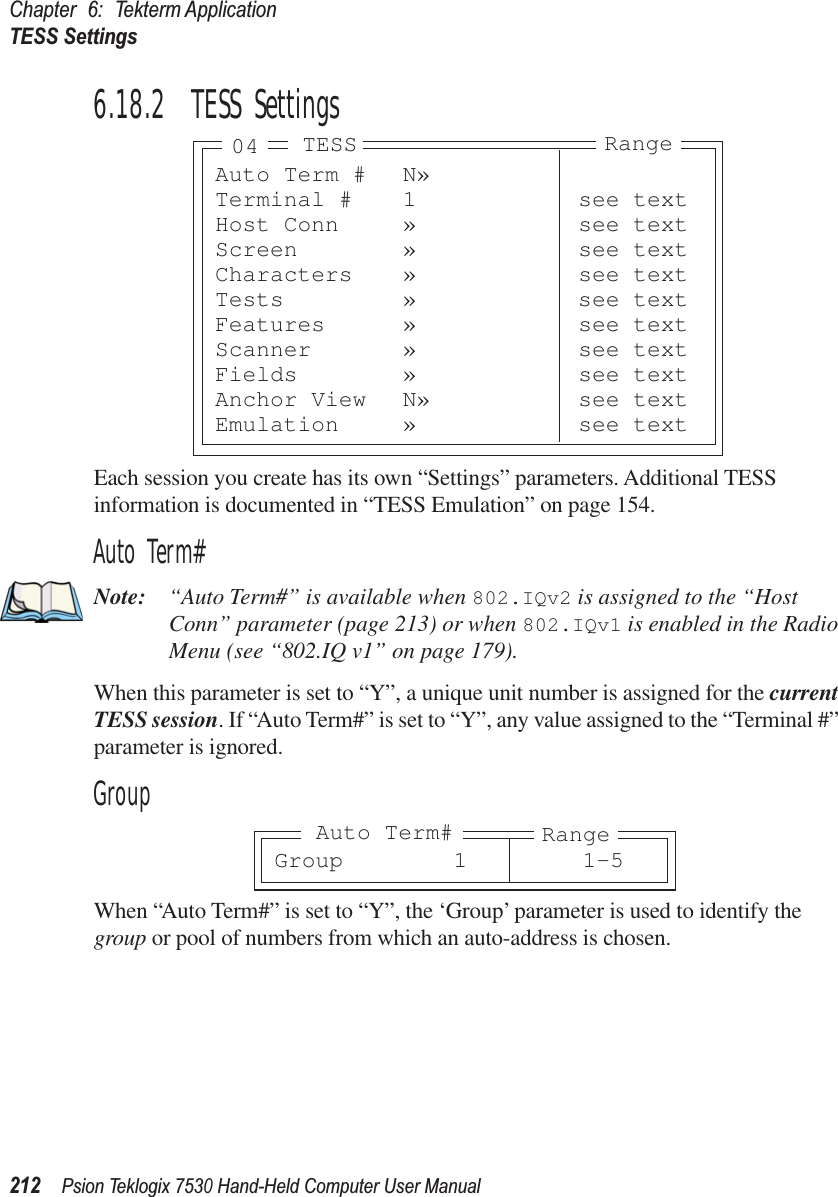 Chapter 6: Tekterm ApplicationTESS Settings212Psion Teklogix 7530 Hand-Held Computer User Manual6.18.2  TESS SettingsEach session you create has its own “Settings” parameters. Additional TESS information is documented in “TESS Emulation” on page 154.Auto Term#Note: “Auto Term#” is available when 802.IQv2 is assigned to the “Host Conn” parameter (page 213) or when 802.IQv1 is enabled in the Radio Menu (see “802.IQ v1” on page 179).When this parameter is set to “Y”, a unique unit number is assigned for the current TESS session. If “Auto Term#” is set to “Y”, any value assigned to the “Terminal #” parameter is ignored.GroupWhen “Auto Term#” is set to “Y”, the ‘Group’ parameter is used to identify the group or pool of numbers from which an auto-address is chosen.Auto Term # N»Terminal # 1 see textHost Conn » see textScreen » see textCharacters » see textTests » see textFeatures » see textScanner » see textFields » see textAnchor View N» see textEmulation » see textTESS Range04Group 1 1-5RangeAuto Term#