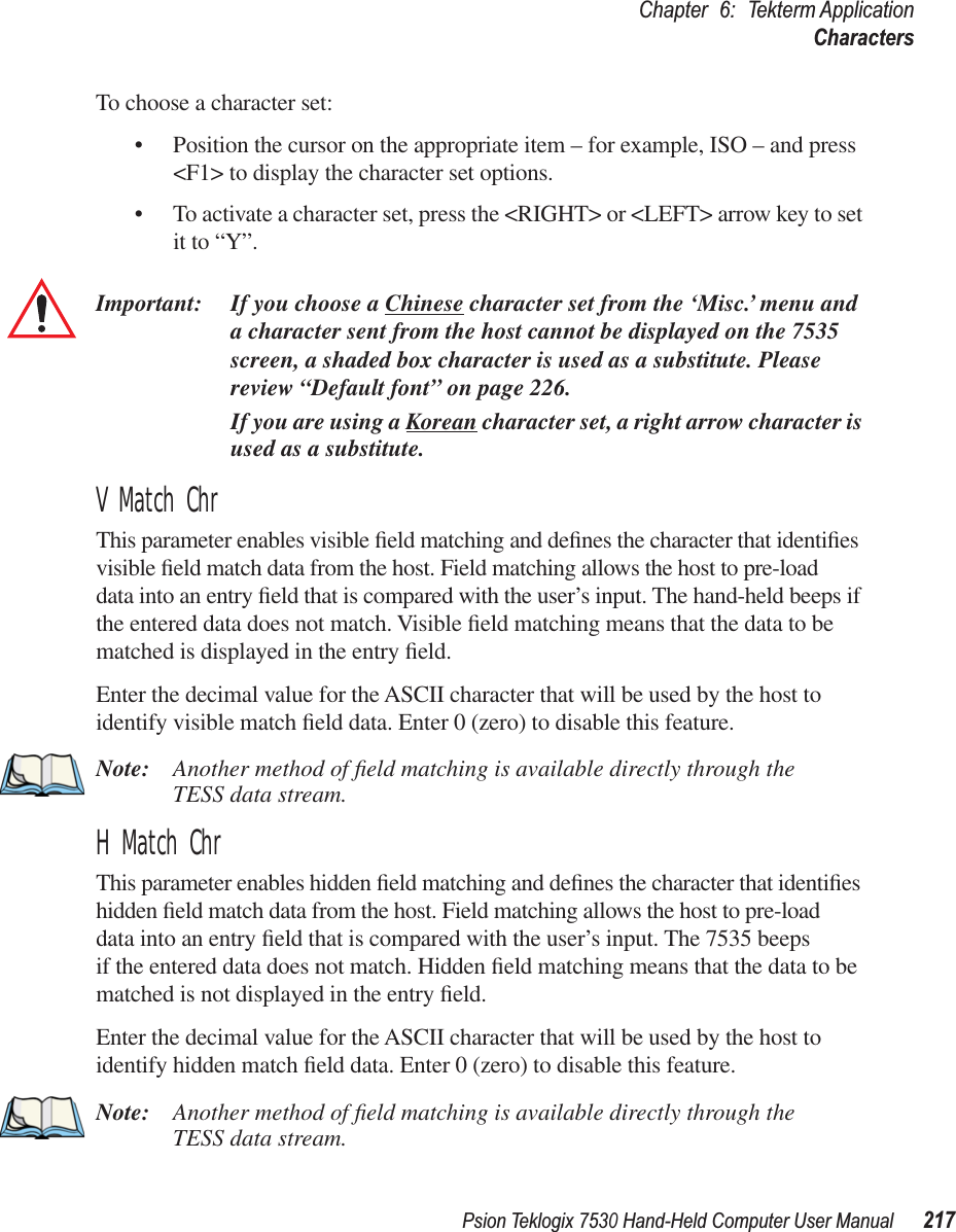 Psion Teklogix 7530 Hand-Held Computer User Manual217Chapter 6: Tekterm ApplicationCharactersTo choose a character set:• Position the cursor on the appropriate item – for example, ISO – and press &lt;F1&gt; to display the character set options.• To activate a character set, press the &lt;RIGHT&gt; or &lt;LEFT&gt; arrow key to set it to “Y”.Important: If you choose a Chinese character set from the ‘Misc.’ menu and a character sent from the host cannot be displayed on the 7535 screen, a shaded box character is used as a substitute. Please review “Default font” on page 226.If you are using a Korean character set, a right arrow character is used as a substitute.V Match ChrThis parameter enables visible ﬁeld matching and deﬁnes the character that identiﬁes visible ﬁeld match data from the host. Field matching allows the host to pre-load data into an entry ﬁeld that is compared with the user’s input. The hand-held beeps if the entered data does not match. Visible ﬁeld matching means that the data to be matched is displayed in the entry ﬁeld.Enter the decimal value for the ASCII character that will be used by the host to identify visible match ﬁeld data. Enter 0 (zero) to disable this feature.Note: Another method of ﬁeld matching is available directly through the TESS data stream.H Match ChrThis parameter enables hidden ﬁeld matching and deﬁnes the character that identiﬁes hidden ﬁeld match data from the host. Field matching allows the host to pre-load data into an entry ﬁeld that is compared with the user’s input. The 7535 beeps if the entered data does not match. Hidden ﬁeld matching means that the data to be matched is not displayed in the entry ﬁeld.Enter the decimal value for the ASCII character that will be used by the host to identify hidden match ﬁeld data. Enter 0 (zero) to disable this feature.Note: Another method of ﬁeld matching is available directly through the TESS data stream.