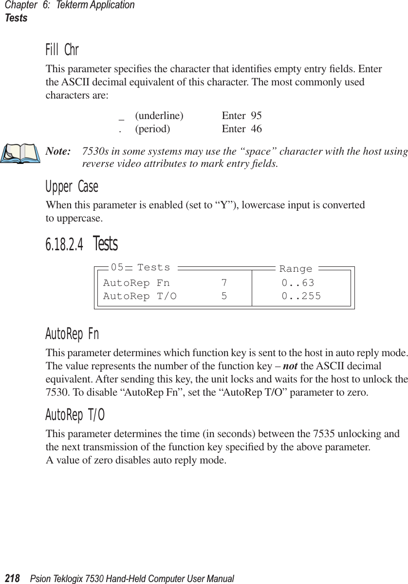 Chapter 6: Tekterm ApplicationTests218Psion Teklogix 7530 Hand-Held Computer User ManualFill ChrThis parameter speciﬁes the character that identiﬁes empty entry ﬁelds. Enter the ASCII decimal equivalent of this character. The most commonly used characters are:_ (underline) Enter 95. (period) Enter 46Note: 7530s in some systems may use the “space” character with the host using reverse video attributes to mark entry ﬁelds.Upper CaseWhen this parameter is enabled (set to “Y”), lowercase input is converted to uppercase.6.18.2.4 TestsAutoRep FnThis parameter determines which function key is sent to the host in auto reply mode. The value represents the number of the function key – not the ASCII decimal equivalent. After sending this key, the unit locks and waits for the host to unlock the 7530. To disable “AutoRep Fn”, set the “AutoRep T/O” parameter to zero.AutoRep T/OThis parameter determines the time (in seconds) between the 7535 unlocking and the next transmission of the function key speciﬁed by the above parameter. A value of zero disables auto reply mode.AutoRep Fn 7 0..63AutoRep T/O 5 0..25505 Tests Range