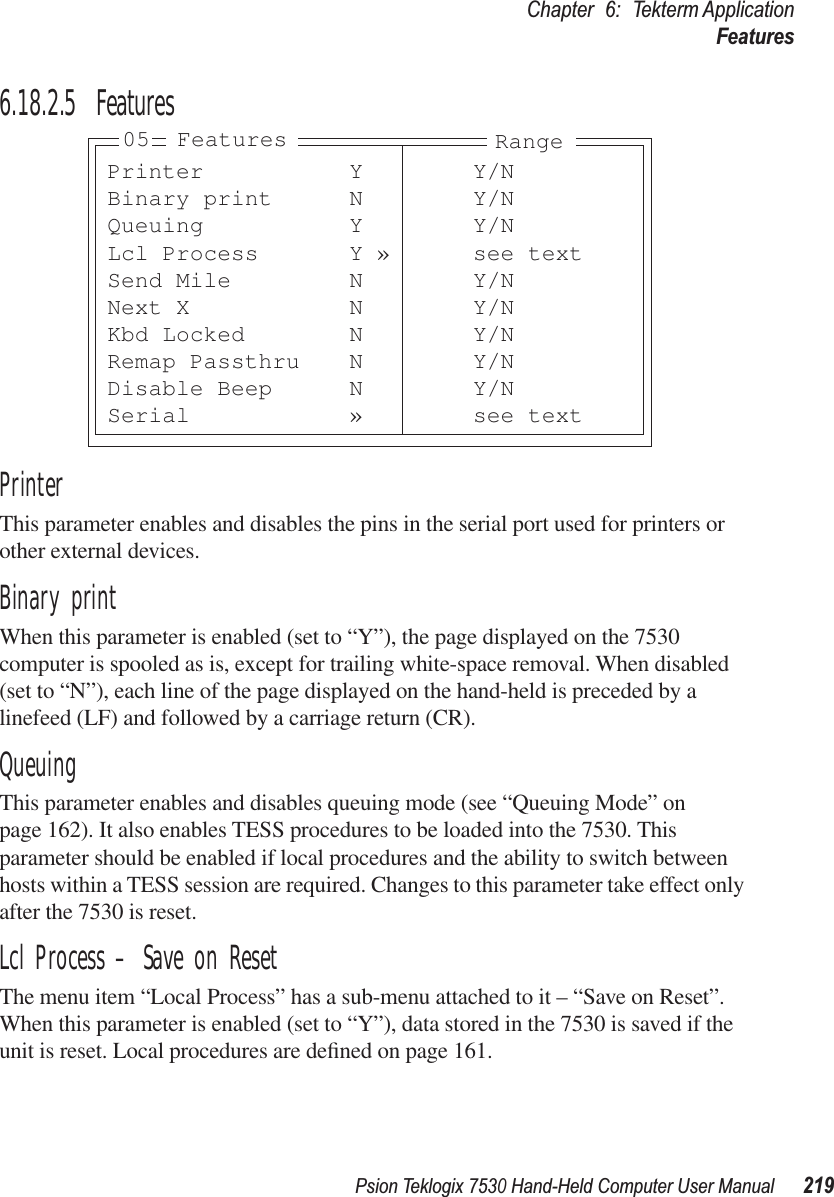 Psion Teklogix 7530 Hand-Held Computer User Manual219Chapter 6: Tekterm ApplicationFeatures6.18.2.5 FeaturesPrinterThis parameter enables and disables the pins in the serial port used for printers or other external devices.Binary printWhen this parameter is enabled (set to “Y”), the page displayed on the 7530 computer is spooled as is, except for trailing white-space removal. When disabled (set to “N”), each line of the page displayed on the hand-held is preceded by a linefeed (LF) and followed by a carriage return (CR).QueuingThis parameter enables and disables queuing mode (see “Queuing Mode” on page 162). It also enables TESS procedures to be loaded into the 7530. This parameter should be enabled if local procedures and the ability to switch between hosts within a TESS session are required. Changes to this parameter take effect only after the 7530 is reset.Lcl Process – Save on ResetThe menu item “Local Process” has a sub-menu attached to it – “Save on Reset”. When this parameter is enabled (set to “Y”), data stored in the 7530 is saved if the unit is reset. Local procedures are deﬁned on page 161.Printer Y Y/NBinary print N Y/NQueuing Y Y/NLcl Process Y » see textSend Mile N Y/NNext X N Y/NKbd Locked N Y/NRemap Passthru N Y/NDisable Beep N Y/NSerial » see text05 Features Range