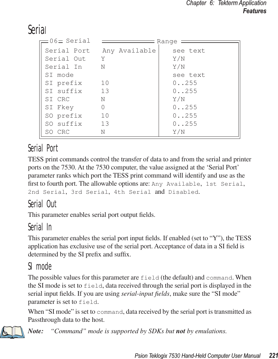 Psion Teklogix 7530 Hand-Held Computer User Manual221Chapter 6: Tekterm ApplicationFeaturesSerialSerial PortTESS print commands control the transfer of data to and from the serial and printer ports on the 7530. At the 7530 computer, the value assigned at the ‘Serial Port’ parameter ranks which port the TESS print command will identify and use as the ﬁrst to fourth port. The allowable options are: Any Available, 1st Serial, 2nd Serial, 3rd Serial, 4th Serial and Disabled.Serial OutThis parameter enables serial port output ﬁelds.Serial InThis parameter enables the serial port input ﬁelds. If enabled (set to “Y”), the TESS application has exclusive use of the serial port. Acceptance of data in a SI ﬁeld is determined by the SI preﬁx and sufﬁx.SI modeThe possible values for this parameter are field (the default) and command. When the SI mode is set to field, data received through the serial port is displayed in the serial input ﬁelds. If you are using serial-input ﬁelds, make sure the “SI mode” parameter is set to field.When “SI mode” is set to command, data received by the serial port is transmitted as Passthrough data to the host.Note: “Command” mode is supported by SDKs but not by emulations.Serial Port Any Available see textSerial Out Y Y/NSerial In N Y/NSI mode see textSI prefix 10 0..255SI suffix 13 0..255SI CRC N Y/NSI Fkey 0 0..255SO prefix 10 0..255SO suffix 13 0..255SO CRC N Y/N06 Serial Range