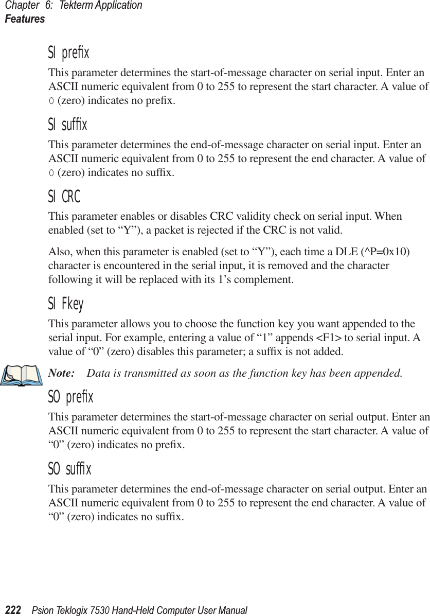 Chapter 6: Tekterm ApplicationFeatures222Psion Teklogix 7530 Hand-Held Computer User ManualSI preﬁxThis parameter determines the start-of-message character on serial input. Enter an ASCII numeric equivalent from 0 to 255 to represent the start character. A value of 0 (zero) indicates no preﬁx.SI sufﬁxThis parameter determines the end-of-message character on serial input. Enter an ASCII numeric equivalent from 0 to 255 to represent the end character. A value of 0 (zero) indicates no sufﬁx.SI CRCThis parameter enables or disables CRC validity check on serial input. When enabled (set to “Y”), a packet is rejected if the CRC is not valid.Also, when this parameter is enabled (set to “Y”), each time a DLE (^P=0x10) character is encountered in the serial input, it is removed and the character following it will be replaced with its 1’s complement.SI FkeyThis parameter allows you to choose the function key you want appended to the serial input. For example, entering a value of “1” appends &lt;F1&gt; to serial input. A value of “0” (zero) disables this parameter; a sufﬁx is not added.Note: Data is transmitted as soon as the function key has been appended.SO preﬁxThis parameter determines the start-of-message character on serial output. Enter an ASCII numeric equivalent from 0 to 255 to represent the start character. A value of “0” (zero) indicates no preﬁx.SO sufﬁxThis parameter determines the end-of-message character on serial output. Enter an ASCII numeric equivalent from 0 to 255 to represent the end character. A value of “0” (zero) indicates no sufﬁx.