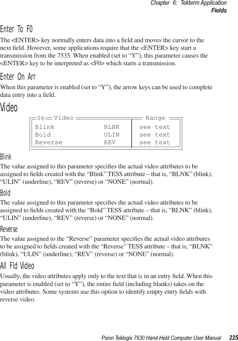 Psion Teklogix 7530 Hand-Held Computer User Manual225Chapter 6: Tekterm ApplicationFieldsEnter To F0The &lt;ENTER&gt; key normally enters data into a ﬁeld and moves the cursor to the next ﬁeld. However, some applications require that the &lt;ENTER&gt; key start a transmission from the 7535. When enabled (set to “Y”), this parameter causes the &lt;ENTER&gt; key to be interpreted as &lt;F0&gt; which starts a transmission.Enter On ArrWhen this parameter is enabled (set to “Y”), the arrow keys can be used to complete data entry into a ﬁeld.VideoBlinkThe value assigned to this parameter speciﬁes the actual video attributes to be assigned to ﬁelds created with the “Blink” TESS attribute – that is, “BLNK” (blink), “ULIN” (underline), “REV” (reverse) or “NONE” (normal).BoldThe value assigned to this parameter speciﬁes the actual video attributes to be assigned to ﬁelds created with the “Bold” TESS attribute – that is, “BLNK” (blink), “ULIN” (underline), “REV” (reverse) or “NONE” (normal).ReverseThe value assigned to the “Reverse” parameter speciﬁes the actual video attributes to be assigned to ﬁelds created with the “Reverse” TESS attribute – that is, “BLNK” (blink), “ULIN” (underline), “REV” (reverse) or “NONE” (normal).All Fld VideoUsually, the video attributes apply only to the text that is in an entry ﬁeld. When this parameter is enabled (set to “Y”), the entire ﬁeld (including blanks) takes on the video attributes. Some systems use this option to identify empty entry ﬁelds with reverse video.Blink BLNK see textBold ULIN see textReverse REV see textVideo Range06