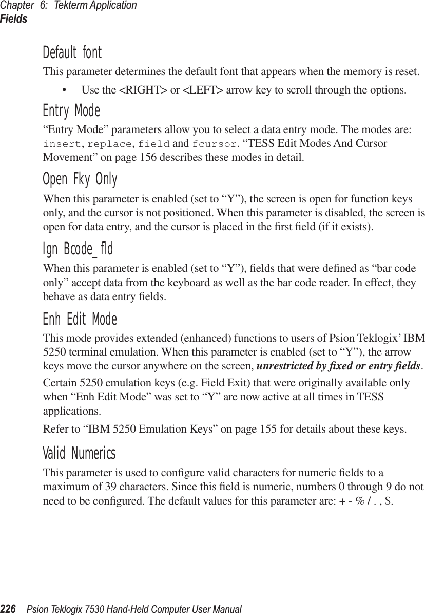 Chapter 6: Tekterm ApplicationFields226Psion Teklogix 7530 Hand-Held Computer User ManualDefault fontThis parameter determines the default font that appears when the memory is reset.• Use the &lt;RIGHT&gt; or &lt;LEFT&gt; arrow key to scroll through the options.Entry Mode“Entry Mode” parameters allow you to select a data entry mode. The modes are: insert, replace, field and fcursor. “TESS Edit Modes And Cursor Movement” on page 156 describes these modes in detail.Open Fky OnlyWhen this parameter is enabled (set to “Y”), the screen is open for function keys only, and the cursor is not positioned. When this parameter is disabled, the screen is open for data entry, and the cursor is placed in the ﬁrst ﬁeld (if it exists).Ign Bcode_ﬂdWhen this parameter is enabled (set to “Y”), ﬁelds that were deﬁned as “bar code only” accept data from the keyboard as well as the bar code reader. In effect, they behave as data entry ﬁelds.Enh Edit ModeThis mode provides extended (enhanced) functions to users of Psion Teklogix’ IBM 5250 terminal emulation. When this parameter is enabled (set to “Y”), the arrow keys move the cursor anywhere on the screen, unrestricted by ﬁxed or entry ﬁelds. Certain 5250 emulation keys (e.g. Field Exit) that were originally available only when “Enh Edit Mode” was set to “Y” are now active at all times in TESS applications. Refer to “IBM 5250 Emulation Keys” on page 155 for details about these keys.Valid NumericsThis parameter is used to conﬁgure valid characters for numeric ﬁelds to a maximum of 39 characters. Since this ﬁeld is numeric, numbers 0 through 9 do not need to be conﬁgured. The default values for this parameter are: + - % / . , $.