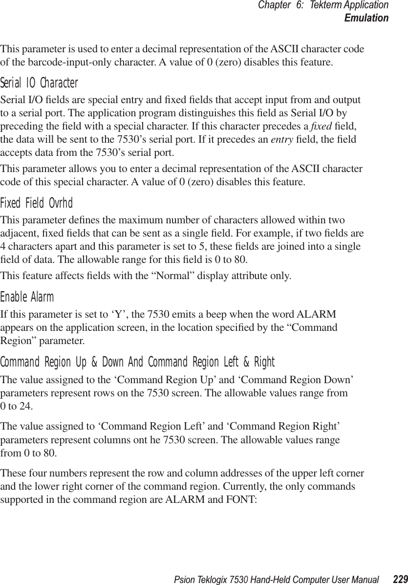 Psion Teklogix 7530 Hand-Held Computer User Manual229Chapter 6: Tekterm ApplicationEmulationThis parameter is used to enter a decimal representation of the ASCII character code of the barcode-input-only character. A value of 0 (zero) disables this feature.Serial IO CharacterSerial I/O ﬁelds are special entry and ﬁxed ﬁelds that accept input from and output to a serial port. The application program distinguishes this ﬁeld as Serial I/O by preceding the ﬁeld with a special character. If this character precedes a ﬁxed ﬁeld, the data will be sent to the 7530’s serial port. If it precedes an entry ﬁeld, the ﬁeld accepts data from the 7530’s serial port.This parameter allows you to enter a decimal representation of the ASCII character code of this special character. A value of 0 (zero) disables this feature.Fixed Field OvrhdThis parameter deﬁnes the maximum number of characters allowed within two adjacent, ﬁxed ﬁelds that can be sent as a single ﬁeld. For example, if two ﬁelds are 4 characters apart and this parameter is set to 5, these ﬁelds are joined into a single ﬁeld of data. The allowable range for this ﬁeld is 0 to 80. This feature affects ﬁelds with the “Normal” display attribute only.Enable AlarmIf this parameter is set to ‘Y’, the 7530 emits a beep when the word ALARM appears on the application screen, in the location speciﬁed by the “Command Region” parameter.Command Region Up &amp; Down And Command Region Left &amp; RightThe value assigned to the ‘Command Region Up’ and ‘Command Region Down’ parameters represent rows on the 7530 screen. The allowable values range from 0 to 24.The value assigned to ‘Command Region Left’ and ‘Command Region Right’ parameters represent columns ont he 7530 screen. The allowable values range from 0 to 80.These four numbers represent the row and column addresses of the upper left corner and the lower right corner of the command region. Currently, the only commands supported in the command region are ALARM and FONT: