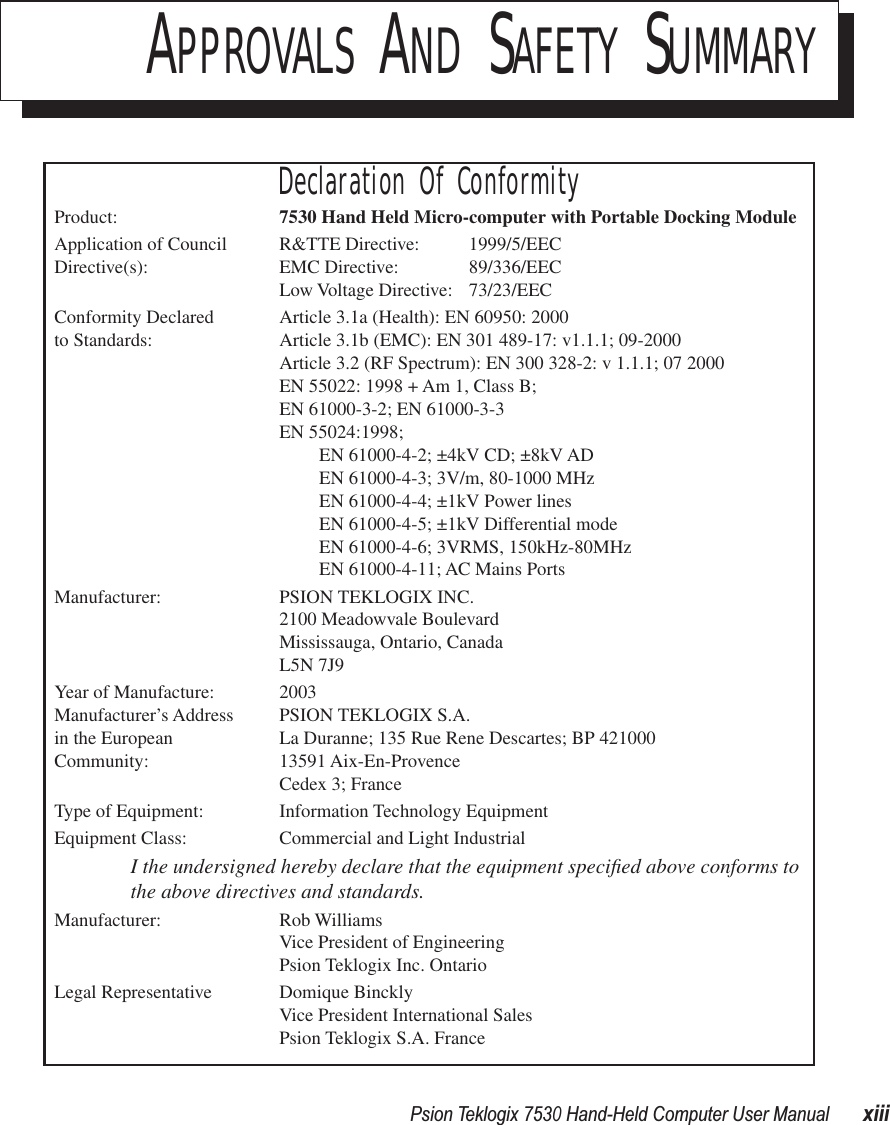  Psion Teklogix 7530 Hand-Held Computer User ManualxiiiAPPROVALS AND SAFETY SUMMARYDeclaration Of ConformityProduct: 7530 Hand Held Micro-computer with Portable Docking ModuleApplication of Council R&amp;TTE Directive:  1999/5/EECDirective(s): EMC Directive: 89/336/EECLow Voltage Directive: 73/23/EECConformity Declared  Article 3.1a (Health): EN 60950: 2000 to Standards: Article 3.1b (EMC): EN 301 489-17: v1.1.1; 09-2000Article 3.2 (RF Spectrum): EN 300 328-2: v 1.1.1; 07 2000EN 55022: 1998 + Am 1, Class B;EN 61000-3-2; EN 61000-3-3EN 55024:1998;EN 61000-4-2; ±4kV CD; ±8kV ADEN 61000-4-3; 3V/m, 80-1000 MHzEN 61000-4-4; ±1kV Power linesEN 61000-4-5; ±1kV Differential modeEN 61000-4-6; 3VRMS, 150kHz-80MHzEN 61000-4-11; AC Mains PortsManufacturer: PSION TEKLOGIX INC.2100 Meadowvale BoulevardMississauga, Ontario, Canada L5N 7J9Year of Manufacture: 2003Manufacturer’s Address PSION TEKLOGIX S.A.in the European La Duranne; 135 Rue Rene Descartes; BP 421000Community: 13591 Aix-En-ProvenceCedex 3; FranceType of Equipment: Information Technology EquipmentEquipment Class: Commercial and Light IndustrialI the undersigned hereby declare that the equipment speciﬁed above conforms to the above directives and standards.Manufacturer: Rob WilliamsVice President of EngineeringPsion Teklogix Inc. OntarioLegal Representative Domique BincklyVice President International SalesPsion Teklogix S.A. France