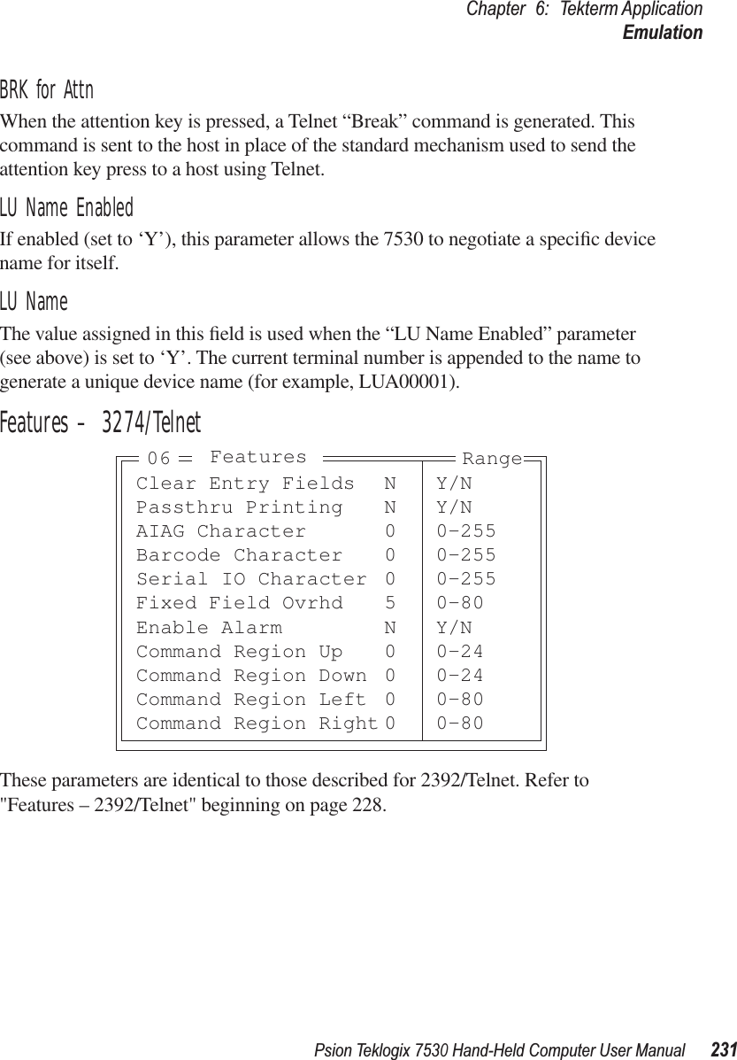 Psion Teklogix 7530 Hand-Held Computer User Manual231Chapter 6: Tekterm ApplicationEmulationBRK for AttnWhen the attention key is pressed, a Telnet “Break” command is generated. This command is sent to the host in place of the standard mechanism used to send the attention key press to a host using Telnet.LU Name EnabledIf enabled (set to ‘Y’), this parameter allows the 7530 to negotiate a speciﬁc device name for itself.LU Name The value assigned in this ﬁeld is used when the “LU Name Enabled” parameter (see above) is set to ‘Y’. The current terminal number is appended to the name to generate a unique device name (for example, LUA00001).Features – 3274/TelnetThese parameters are identical to those described for 2392/Telnet. Refer to &quot;Features – 2392/Telnet&quot; beginning on page 228.Clear Entry Fields N Y/NPassthru Printing N Y/NAIAG Character 0 0-255Barcode Character 0 0-255Serial IO Character 0 0-255Fixed Field Ovrhd 5 0-80Enable Alarm N Y/NCommand Region Up 0 0-24Command Region Down 0 0-24Command Region Left 0 0-80Command Region Right 0 0-80Features Range06