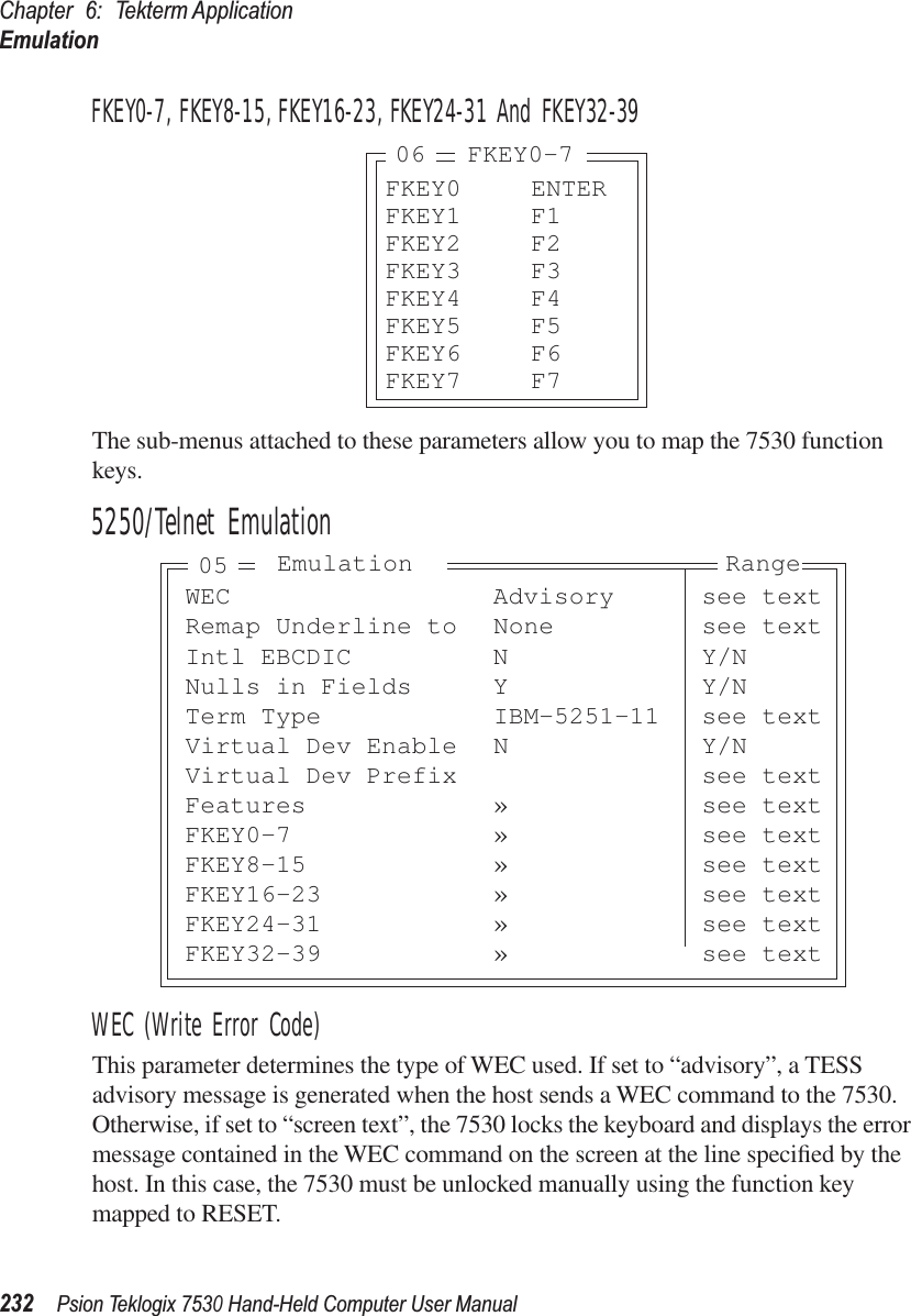 Chapter 6: Tekterm ApplicationEmulation232Psion Teklogix 7530 Hand-Held Computer User ManualFKEY0-7, FKEY8-15, FKEY16-23, FKEY24-31 And FKEY32-39The sub-menus attached to these parameters allow you to map the 7530 function keys.5250/Telnet EmulationWEC (Write Error Code)This parameter determines the type of WEC used. If set to “advisory”, a TESS advisory message is generated when the host sends a WEC command to the 7530. Otherwise, if set to “screen text”, the 7530 locks the keyboard and displays the error message contained in the WEC command on the screen at the line speciﬁed by the host. In this case, the 7530 must be unlocked manually using the function key mapped to RESET.FKEY0 ENTERFKEY1 F1FKEY2 F2FKEY3 F3FKEY4 F4FKEY5 F5FKEY6 F6FKEY7 F706 FKEY0-7WEC Advisory see textRemap Underline to None see textIntl EBCDIC N Y/NNulls in Fields Y Y/NTerm Type IBM-5251-11 see textVirtual Dev Enable N Y/NVirtual Dev Prefix see textFeatures » see textFKEY0-7 » see textFKEY8-15 » see textFKEY16-23 » see textFKEY24-31 » see textFKEY32-39 » see textEmulation Range05