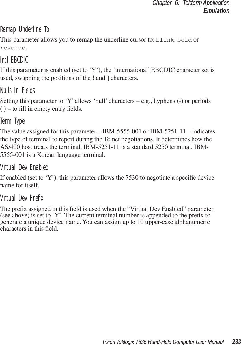 Psion Teklogix 7535 Hand-Held Computer User Manual 233Chapter 6: Tekterm ApplicationEmulationRemap Underline ToThis parameter allows you to remap the underline cursor to: blink, bold or reverse.Intl EBCDICIf this parameter is enabled (set to ‘Y’), the ‘international’ EBCDIC character set is used, swapping the positions of the ! and ] characters.Nulls In FieldsSetting this parameter to ‘Y’ allows ‘null’ characters – e.g., hyphens (-) or periods (.) – to ﬁll in empty entry ﬁelds.Term TypeThe value assigned for this parameter – IBM-5555-001 or IBM-5251-11 – indicates the type of terminal to report during the Telnet negotiations. It determines how the AS/400 host treats the terminal. IBM-5251-11 is a standard 5250 terminal. IBM-5555-001 is a Korean language terminal.Virtual Dev EnabledIf enabled (set to ‘Y’), this parameter allows the 7530 to negotiate a speciﬁc device name for itself.Virtual Dev PreﬁxThe preﬁx assigned in this ﬁeld is used when the “Virtual Dev Enabled” parameter (see above) is set to ‘Y’. The current terminal number is appended to the preﬁx to generate a unique device name. You can assign up to 10 upper-case alphanumeric characters in this ﬁeld.