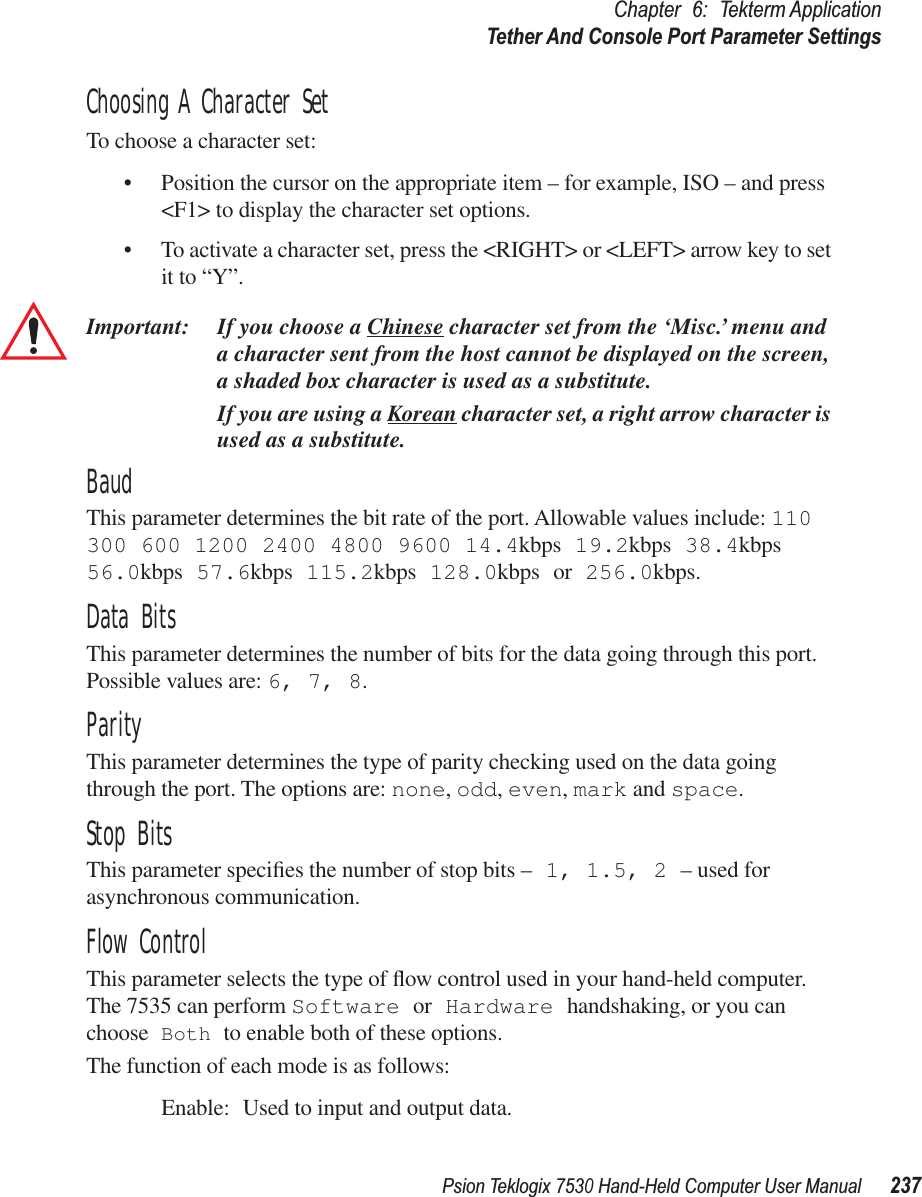 Psion Teklogix 7530 Hand-Held Computer User Manual237Chapter 6: Tekterm ApplicationTether And Console Port Parameter SettingsChoosing A Character SetTo choose a character set:• Position the cursor on the appropriate item – for example, ISO – and press &lt;F1&gt; to display the character set options.• To activate a character set, press the &lt;RIGHT&gt; or &lt;LEFT&gt; arrow key to set it to “Y”.Important: If you choose a Chinese character set from the ‘Misc.’ menu and a character sent from the host cannot be displayed on the screen, a shaded box character is used as a substitute.If you are using a Korean character set, a right arrow character is used as a substitute.BaudThis parameter determines the bit rate of the port. Allowable values include: 110 300 600 1200 2400 4800 9600 14.4kbps 19.2kbps 38.4kbps 56.0kbps 57.6kbps 115.2kbps 128.0kbps or 256.0kbps.Data BitsThis parameter determines the number of bits for the data going through this port. Possible values are: 6, 7, 8.ParityThis parameter determines the type of parity checking used on the data going through the port. The options are: none, odd, even, mark and space.Stop BitsThis parameter speciﬁes the number of stop bits – 1, 1.5, 2 – used for asynchronous communication.Flow ControlThis parameter selects the type of ﬂow control used in your hand-held computer. The 7535 can perform Software or Hardware handshaking, or you can choose Both to enable both of these options.The function of each mode is as follows:Enable: Used to input and output data.