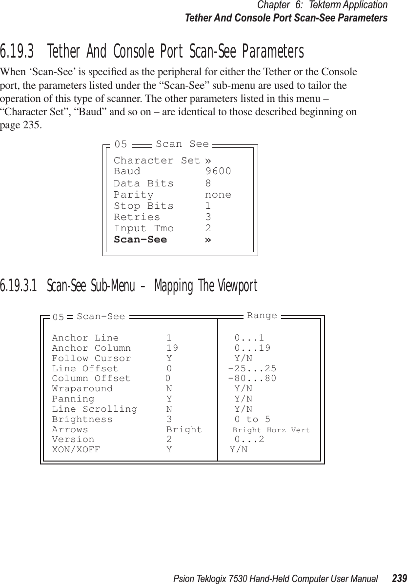 Psion Teklogix 7530 Hand-Held Computer User Manual239Chapter 6: Tekterm ApplicationTether And Console Port Scan-See Parameters6.19.3  Tether And Console Port Scan-See ParametersWhen ‘Scan-See’ is speciﬁed as the peripheral for either the Tether or the Console port, the parameters listed under the “Scan-See” sub-menu are used to tailor the operation of this type of scanner. The other parameters listed in this menu – “Character Set”, “Baud” and so on – are identical to those described beginning on page 235.6.19.3.1 Scan-See Sub-Menu – Mapping The ViewportCharacter Set »Baud 9600Data Bits 8Parity noneStop Bits 1Retries 3Input Tmo 2Scan-See »Scan See05Anchor Line 1 0...1Anchor Column 19 0...19Follow Cursor Y Y/NLine Offset 0 -25...25Column Offset 0 -80...80Wraparound N Y/NPanning Y Y/NLine Scrolling N Y/NBrightness 3 0 to 5Arrows Bright Bright Horz VertVersion 2 0...2XON/XOFF Y Y/N05 Scan-See Range